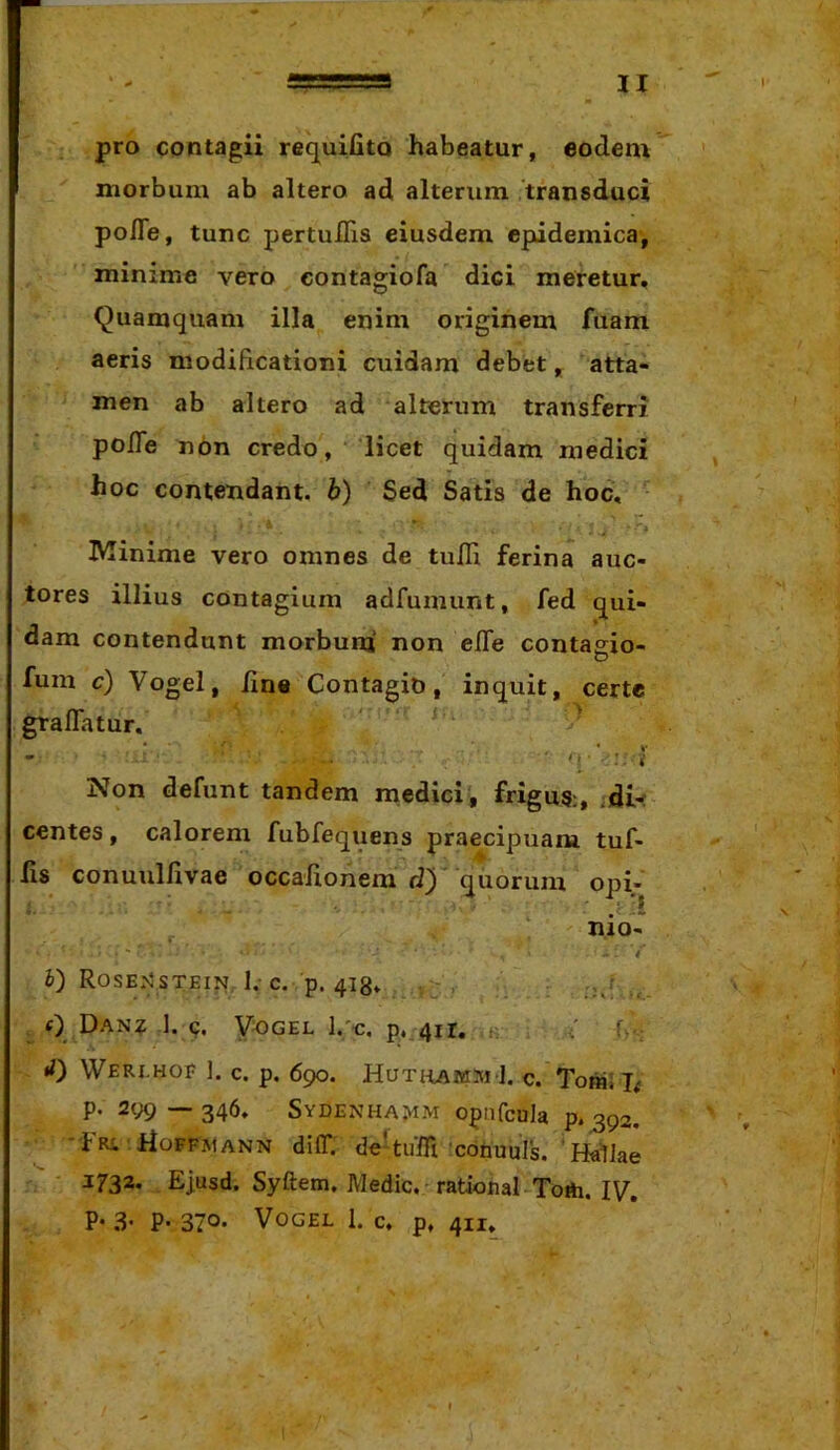 pro contagii req^uiUto habeatur, eodem morbum ab altero ad alterum 'transduci pofle, tunc pertuflis eiusdem epidemica-, minime vero contagiofa dici meretur. Quamquam illa enim originem fuam aeris modificationi cuidam debet, atta- men ab altero ad alterum transferri po/Te non credo, ' licet quidam medici hoc contendant, h) Sed Satis de hoc, IVIinime vero omnes de tuIH ferina auc- tores illius contagium adfumunt, fed qui- dam contendunt morbunj non effe contaeio- D fum c) Vogel, /ine Contagio, inquit, certe gralTatur. ' ' ' q-‘ : i Non defunt tandem medici, frigus;, edi- centes , calorem fubfequens praecipuam tuf- fis conuullivae occaiionem quorum opi- nio- t i) RosE>5sTEIN, 1,-c. p. 4I8* . - , _ () Dan? 1. 4. Vogel l.'e. p, 411. T rf) WeRI.HOF ]. c. p. 690. HUTlLAWln ]. C. Toffli T; p. 299—346. Sydenha^im opafcula p.392. ■fRi rioFFMANN diff. de'tuffi conuuls. ' HalJae 1732* Ejusd. Syftem. Medie. rational Totti. IV. P- .3- P- 370- Vogel 1. c. p, 411.