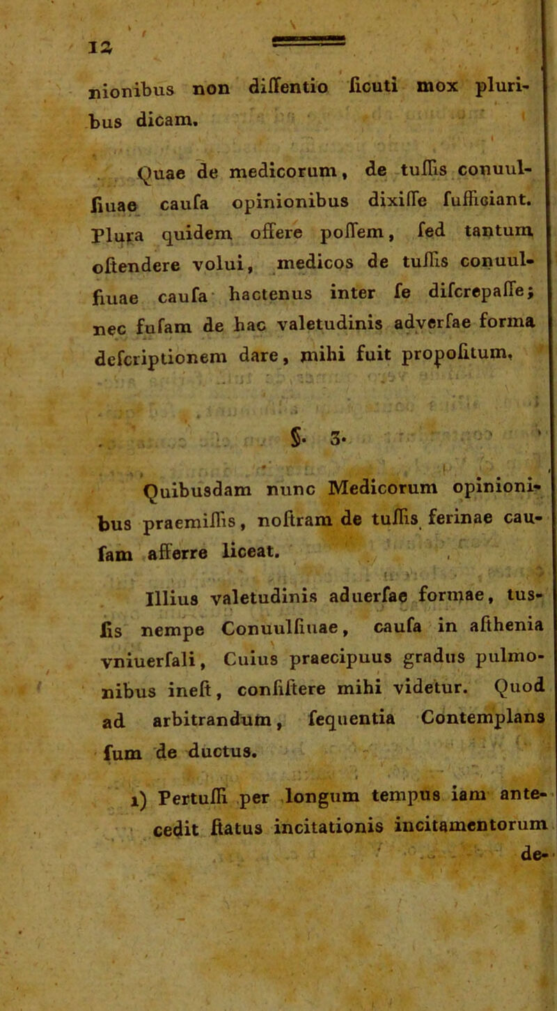 nionibus non diffentio fiouti mox pluri- bus dicam. Quae de medicorum, de rtuITis conuul- liuae caufa opinionibus dixifle fufficiant. PluKa quidem ofFere poflem, fed tantum oftendere volui, medicos de tullls conuul- fiuae caufa- hactenus inter fe difcrcpalTe; nec fufam de hac valetudinis adverfae forma defcriptionem dare, mihi fuit propohtum, §• 3* ' ! ' Quibusdam nunc Medicorum opinioni- bus praemillis, noftram de tuIHs ferinae cau- fam afferre liceat. Illius valetudinis aduerfae formae, tus- lis nempe Conuulliuae, caufa in afihenia vniuerfali, Cuius praecipuus gradus pulmo- nibus ineft, confiftere mihi videtur. Quod ad arbitrandum, fequentia Contemplans fum de ductus. I i) Pertufli per longum tempus iam ante- • cedit ftatus incitationis incitamentorum • . de-