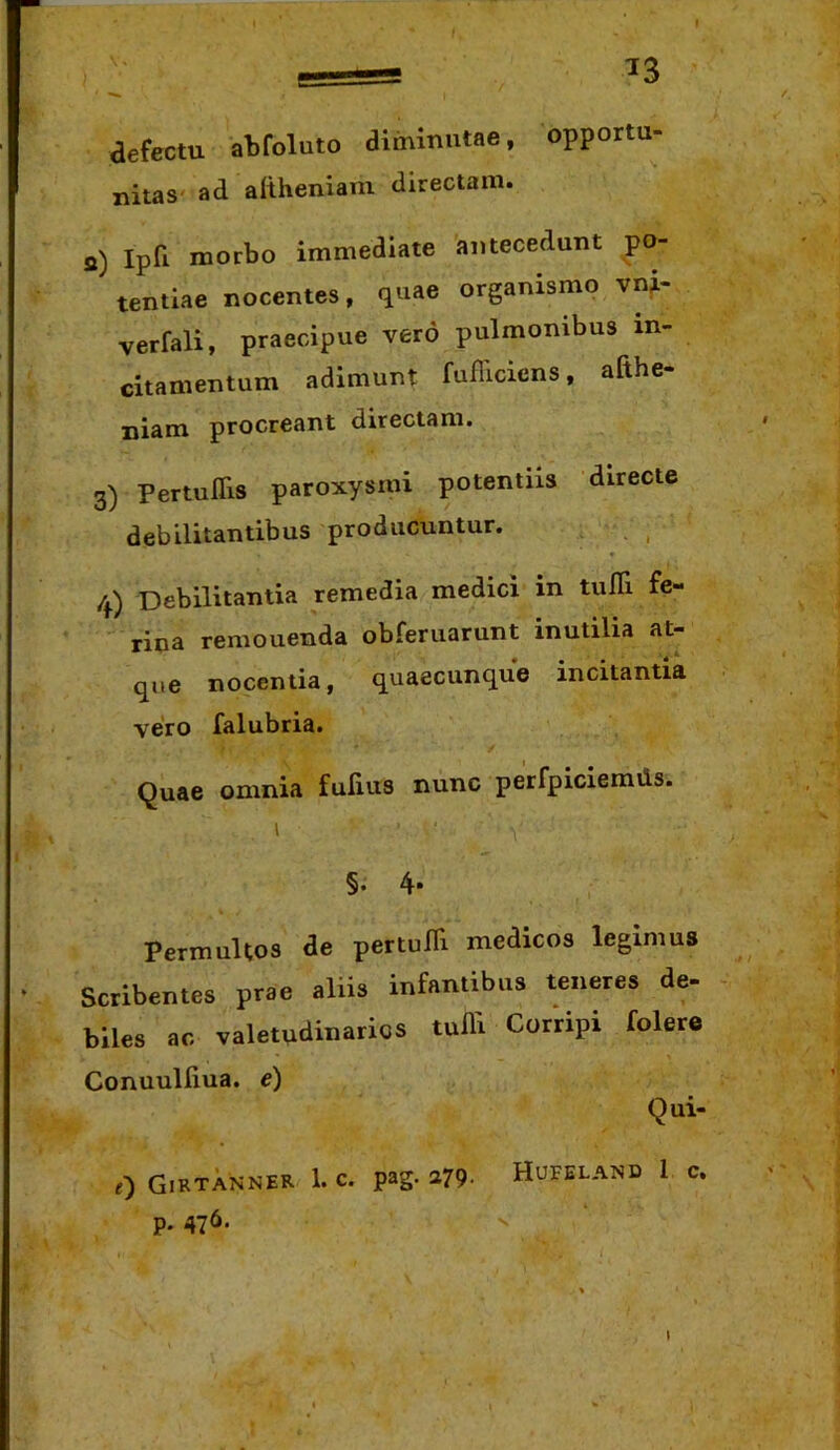 aefectu abfoluto diminutae, opportu- nitas' ad altheniam directam. a) Ipri morbo immediate antecedunt po- tentiae nocentes, quae organismo vni- verfali, praecipue vero pulmonibus in- citamentum adimunt fufilcicns, afthe- niam procreant directam. 3) Pertuflis paroxysmi potentiis directe debilitantibus producuntur. , _ /^) Debilitantia remedia medici in tulli fe- rina remonenda obferuarunt inutilia at- que nocentia, quaecunque incitantia vero falubria. Quae omnia fufius nunc perfpiciemds. §. 4- Permultos ae pertuffi medicos legimus Scribentes prae aliis infantibus teneres de- biles ac valetudinarios tuffi Corripi folere Conuulliua. e) Qui- Girtanner 1. C. pag. a79, Hufeland 1 c. p. 476.