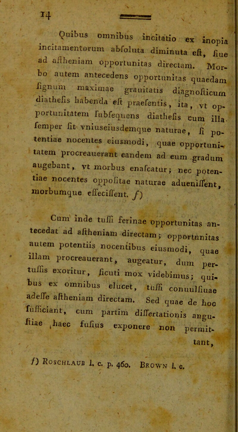 H Qaibus omnibus incitatio ex inopia incitamentorum abfoluta diminuta eft, fiue ad afthemam opportunitas directam. Mor- bo autem antecedens opportunitas quaedam Tignum maximae grauitatis diagnofticum diathells habenda elt praefentis > ita, vt op- portunitatem fubfequens diatheiis Jum illa, femper Iit vnxuseiusdemque naturae, R po- tentiae nocentes eiusmodi, quae opportuni, tatem procreauerant eandem ad eum .gradum augebant, vt morbus enafcatur; nec poten- tiae nocentes oppofitae naturae aduenilfent, morbumque cffeciffent. /) Cum inde tuffi ferinae Opportunitas an- tecedat ad aftheniam directam; opportunitas autem potentiis nocentibus eiusmodi, quae t Illam procreauerant, augeatur, dum per- tulTis exoritur, /muti mox videbimus; qui. bus ex omnibus elucet, tbJTi conuulfmae adeffe aftheniam directam. Sed quae de hoc fuFiciant, cum partim dilTertationis angu- ftiae ^haec fufius exponere non permit- tant, /) Roschlaub J. c. p. 460. Brown 1. c. I