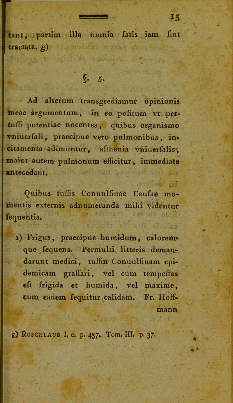 'tant, partim illa omnia fatis iam Hnt tractata, g) ^ t §• 5*^ I ■ Ad alterum transgrediamur bpinionis Ineae argumentum, in eo politum vt p^r- tulli. potentia e nocetites, quibus organismo vniuerfali, praecipue Vero pulmonibus, in- citamenta adimuntur, althenia vniuerfalisr', maior autem pulmonum elTicitur, immediate j antecedant. t , ^ f ■ . ■ . » • - 0-' Quibus tiiilis Coniiulliuae Caufae mo- N • • mentis externis adnuineranda mihi Videntur fequentia» ^ i) Frigus, praecipue humidum, calorem* que fequens. Permulti litteris deman- darunt medici, tulHn Conuulliuam epi- demicam graflari, vel cum tempeltas efi 'frigida et humida, vel maxime, cum eadem fequitur ^calidam, Fr, HolF- - ' mann