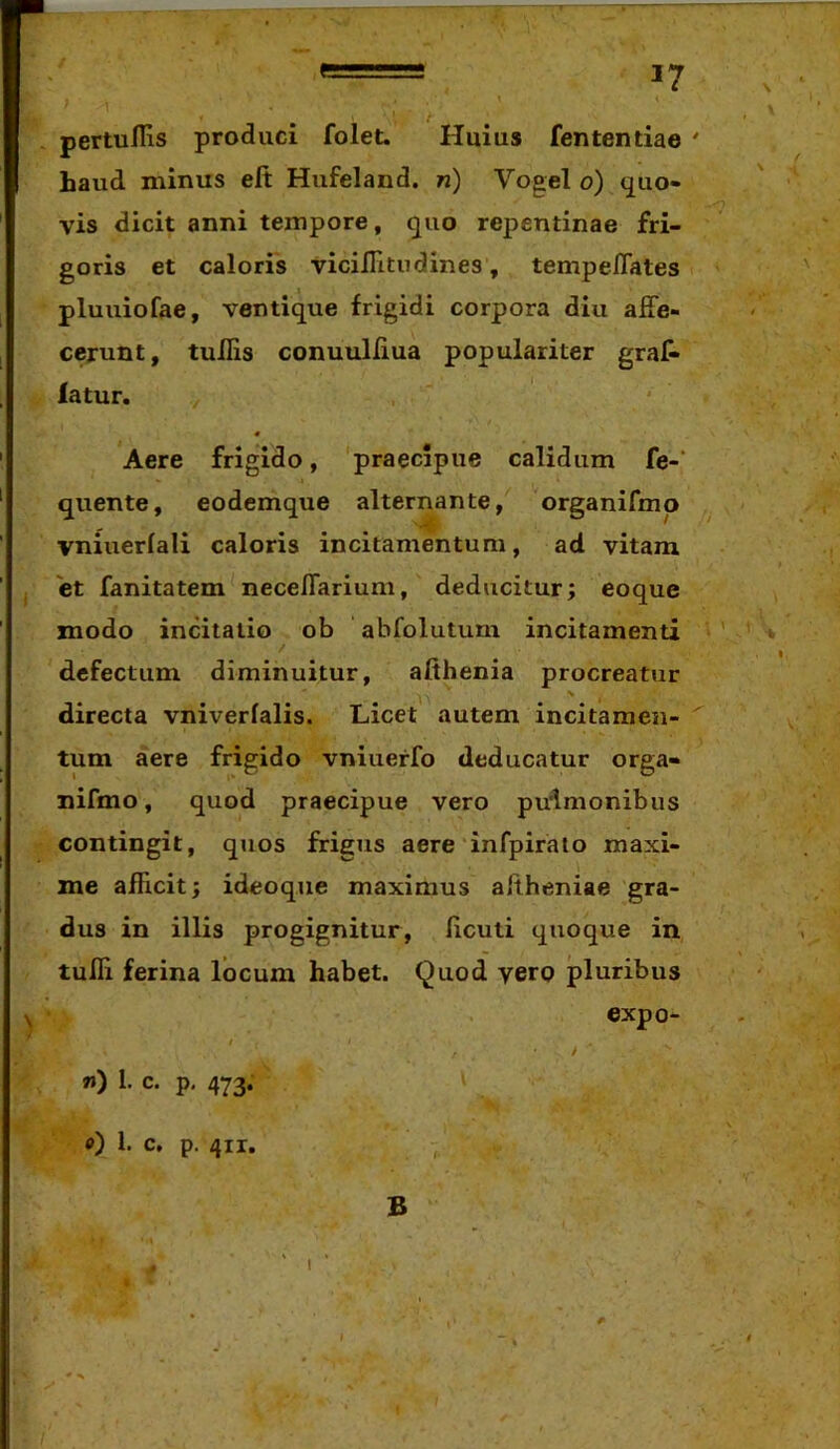 pertullis produci folet. Huius fententiae ' haud minus eft Hxifeland. n) Vogel o) quo- . ‘ ■? vis dicit anni tempore, quo repentinae fri- goris et caloris vicilTitiidines, tempeflates pluuiofae, ventique frigidi corpora diu affe- cerunt, tuUis conuulliua populariter grat iatur. y « Aere frigido, praecipue calidum fe-‘ quente, eodemque alternante, organifmp vniuerlali caloris incitamentum, ad vitam et fanitatem neceffarium, deducitur; eoque modo incitatio ob abfolutuni incitamenti ' defectum diminuitur, afihenia procreatur directa vniverfalis. Licet autem incitamen- ^ tum aere frigido vniuerfo deducatur orga- nifmo, quod praecipue vero pulmonibus contingit, quos frigus aere infpiralo maxi- me afficit; ideoque maximus aftheniae gra- dus in illis progignitur, licuti quoque in tuffi ferina locum habet. Quod yerp pluribus expo- t » J «) 1. c. p, 473. i 0) 1. c, p. 4ir. - B 1