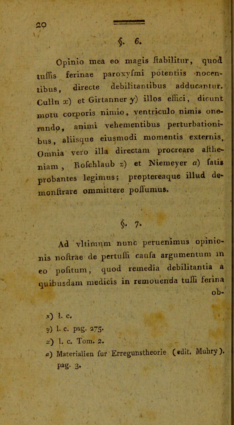 20 ■ ‘ — - ' >, «.6. Opinio mea eo magis ftabilitur, quod tuflis ferinae paroxyfmi potentiis «nocen- tibus, directe debilitantibus adducantur.’ Culln oc) et Girtanner y) illos effici, dicunt motu corporis nimio, ventrkulo nimis one- rando, animi vehementibus perturbationi- bus, aliisque eiusmodi momentis externis. Omnia vero illa directam procreare althe- niam , Hofchlaub x) et Niemeyer a) fatis probantes legimus; proptereaque illud de- monftrare ommittere polTumus, I • I ■ 7« Ad vltimiim nunc peruemmus opinio- nis noftrae de pertuffi caufa argumentum iH eo pofitum, quod remedia debilitantia a quibusdam medicis in remonenda tuffi ferina ob- ' > x) 1. c. y) 1. c. pag. 275. z) l. c. Tom. 2. «) Materialien fur'Erregunstheorie (edit. Muhry). pag. 3* y «