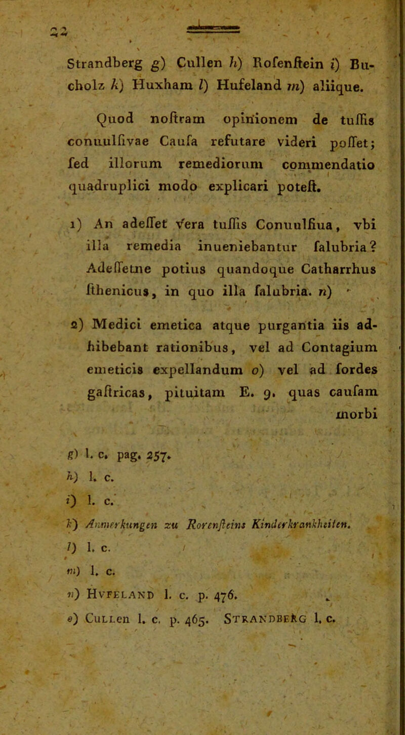 Strandberg g) Cullen h) Rofenftein i) Bu- cholz, A) Huxham l) Hufeland ?n) aliique. Quod noftram opinionem de tulRs conuulfivae Caufa refutare videri pofTet; fed illorum remediorum commendatio ' * * quadruplici modo explicari poteft. 1) An adelTet ^^era tuRis Conuulfiua, vbi illa remedia inueniebantur falubria? Adefletne potius quandoque Catharrhus Rhenicus, in quo illa falubria. n) 2) Medici emetica atque purgantia iis ad- hibebant rationibus, vel ad Contagium emeticis expellandum o) vel ad fordes gafiricas, pituitam E. 9. quas caufam morbi g) 1. c, pag, 257. , . / 1. c. 0 1. c.- - ■ <•- i) Annurkungtn zu Rorenjleins KinderkrankhtUen. 1) 1. c. »») 1. c. «) Hvfeland 1, c. p. 476. «) CuLLen 1. c. p. 465. Strandberg 1. c.