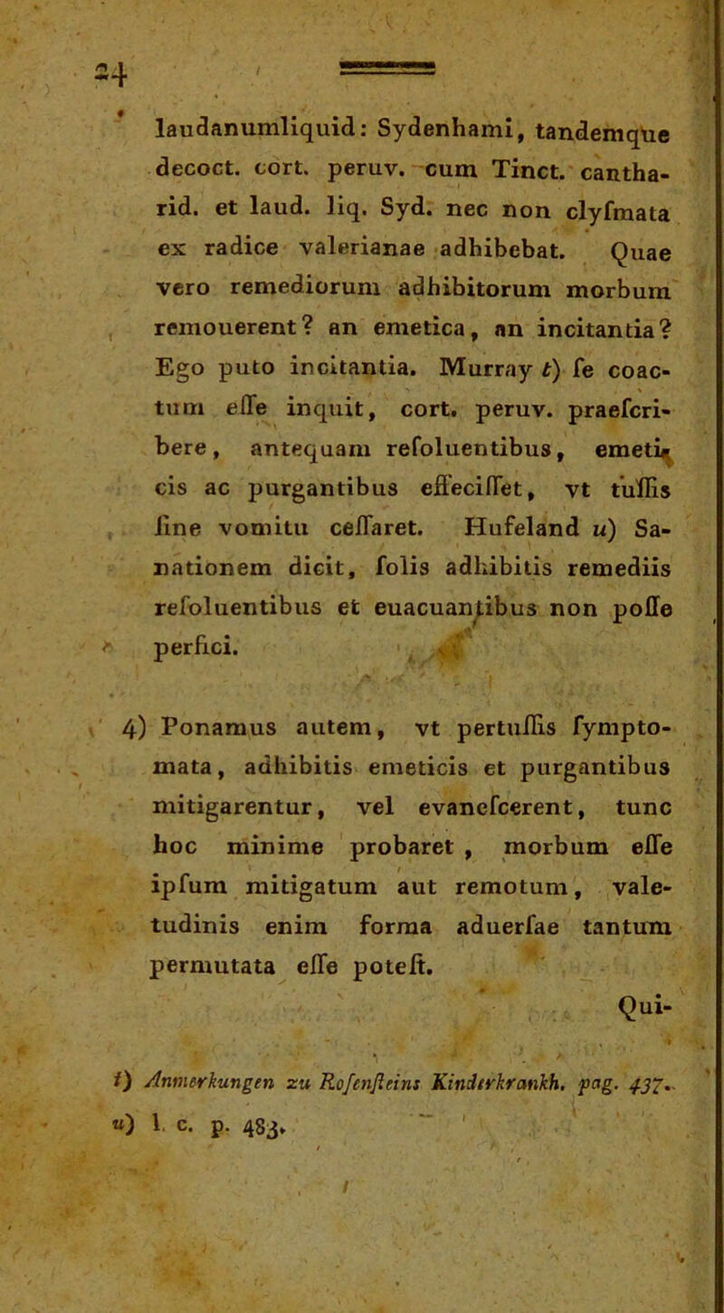 laudanumliquid: Sydenhami, tandemqtie decoct. cort. peruv. cum Tinct. cantha- rid. et laud. liq. Syd. nec non clyfmata ex radice valerianae adhibebat. Quae vero remediorum adbibitorum morbum , remouerent? an emetica, an incitantia? Ego puto incitantia. Murray t) fe coac- tum effe inquit, cort. peruv. praefcri- bere, antequam refoluentibus, emeti^ cis ac purgantibus efFeciflet, vt tullis Jine vomitu ceflaret. Hufeland u) Sa- nationem dicit, folis adhibitis remediis refoluentibus et euacuan^ibus non poHe perfici. vV 4) Ponamus autem, vt pertuflis fympto- mata, adhibitis emeticis et purgantibus mitigarentur, vel evanefcerent, tunc hoc minime probaret , morbum efle t ipfum mitigatum aut remotum, vale- tudinis enim forma aduerfae tantum permutata efle poteft. Qui- /) Annierkungen zu Rofenfteins Kindtrkrankh. pag. 432.- «) l. c. p. 483.  ' I