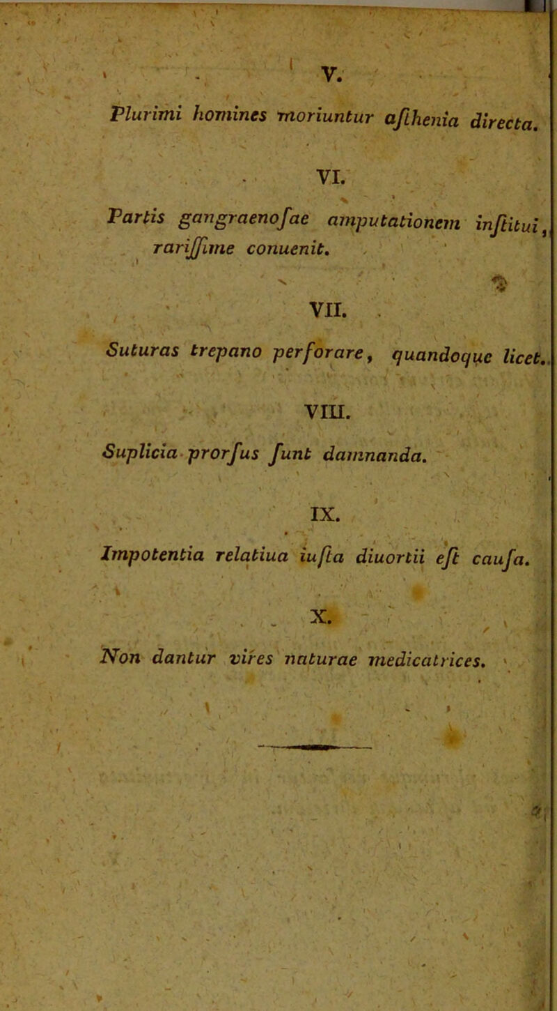 \' J V. - ' Plurimi homines moriuntur afihenia directa. VI. Partis gangraenofae amputationem inftitui rarijfime conuenit, . ' 1 VII. Suturas trepano perforare, quandoque licet., %> , - •• Y . • viii. i ! Suplicia.prorfus funt damnanda. ■ ■' IX. ' . Impotentia relqtiua iufta diuortii efl caufa. X. Non dantur vires^ naturae medicatrices, » » s. ■'.1. ,1