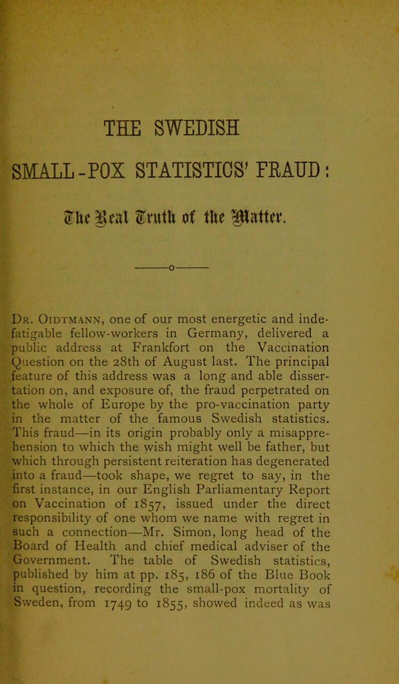 THE SWEDISH SMALL-POX STATISTICS’ FRAUD : She gcat Srntfc of the Pattw. Dr. Oidtmann, one of our most energetic and inde- fatigable fellow-workers in Germany, delivered a public address at Frankfort on the Vaccination Question on the 28th of August last. The principal feature of this address was a long and able disser- tation on, and exposure of, the fraud perpetrated on the whole of Europe by the pro-vaccination party in the matter of the famous Swedish statistics. This fraud—in its origin probably only a misappre- hension to which the wish might well be father, but which through persistent reiteration has degenerated into a fraud—took shape, we regret to say, in the first instance, in our English Parliamentary Report on Vaccination of 1857, issued under the direct responsibility of one whom we name with regret in such a connection—Mr. Simon, long head of the Board of Health and chief medical adviser of the Government. The table of Swedish statistics, published by him at pp. 185, 186 of the Blue Book in question, recording the small-pox mortality of Sweden, from 1749 to 1855, showed indeed as was