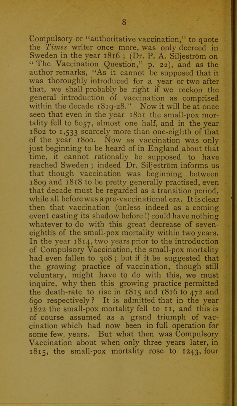 Compulsory or “authoritative vaccination,” to quote the Times writer once more, was only decreed in Sweden in the year 1816 ; (Dr. P. A. Siljestrom on “ The Vaccination Question,” p. 22), and as the author remarks, “As it cannot be supposed that it was thoroughly introduced for a year or two after that, we shall probably be right if we reckon the general introduction of vaccination as comprised within the decade 1819-28.” Now it will be at once seen that even in the year 1801 the small-pox mor- tality fell to 6057, almost one half, and in the year 1802 to 1,533 scarcely more than one-eighth of that of the year 1800. Now as vaccination was only just beginning to be heard of in England about that time, it cannot rationally be supposed to have reached Sweden ; indeed Dr. Siljestrom informs us that though vaccination was beginning between 1809 and 1818 to be pretty generally practised, even that decade must be regarded as a transition period, while all before was a pre-vaccinational era. It is clear then that vaccination (unless indeed as a coming event casting its shadow before !) could have nothing whatever to do with this great decrease of seven- eighth's of the small-pox mortality within two years. In the year 1814, two years prior to the introduction of Compulsory Vaccination, the small-pox mortality had even fallen to 308 ; but if it be suggested that the growing practice of vaccination, though still voluntary, might have to do with this, we must inquire, why then this growing practice permitted the death-rate to rise in 1815 and 1816 to 472 and 690 respectively ? It is admitted that in the year 1822 the small-pox mortality fell to 11, and this is of course assumed as a grand triumph of vac- cination which had now been in full operation for some few years. But what then was Compulsory Vaccination about when only three years later, in 1815, the small-pox mortality rose to 1243, four