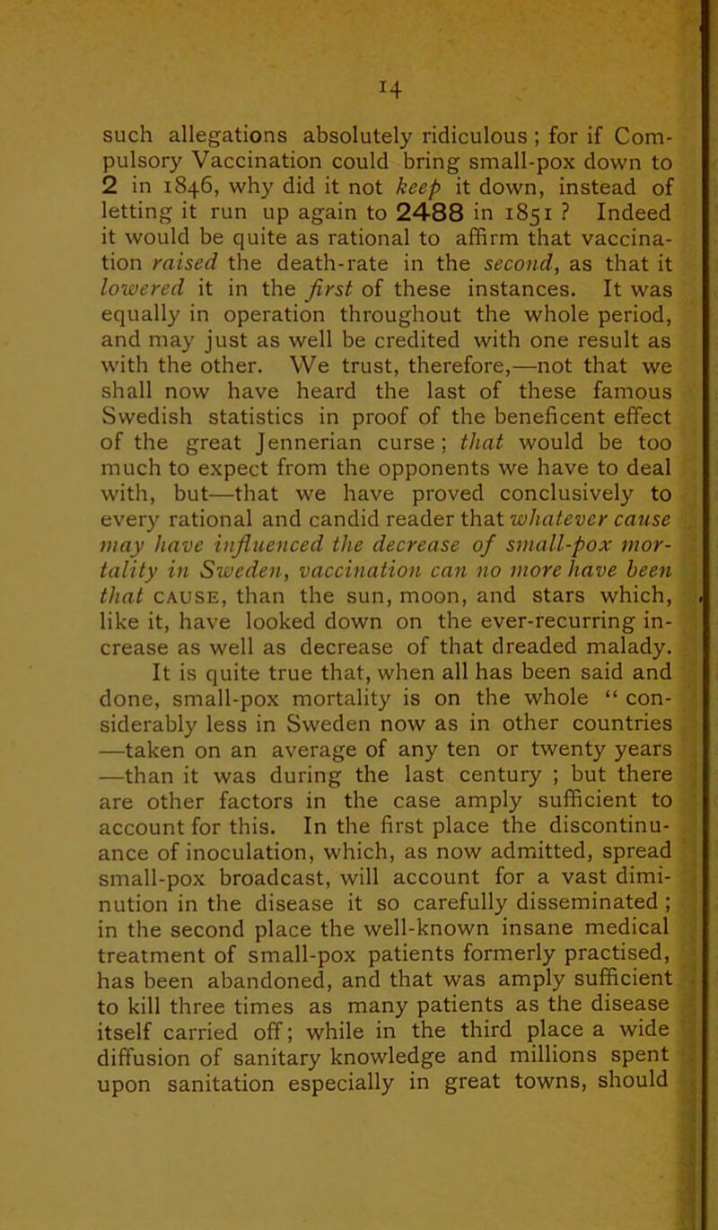 H such allegations absolutely ridiculous ; for if Com- pulsory Vaccination could bring small-pox down to 2 in 1846, why did it not keep it down, instead of letting it run up again to 2488 in 1851 ? Indeed it would be quite as rational to affirm that vaccina- tion raised the death-rate in the second, as that it lowered it in the first of these instances. It was equally in operation throughout the whole period, and may just as well be credited with one result as with the other. We trust, therefore,—not that we shall now have heard the last of these famous Swedish statistics in proof of the beneficent effect of the great Jennerian curse; that would be too much to expect from the opponents we have to deal with, but—that we have proved conclusively to every rational and candid reader that whatever cause may have influenced the decrease of small-pox mor- tality in Sweden, vaccination can no more have been that cause, than the sun, moon, and stars which, like it, have looked down on the ever-recurring in- crease as well as decrease of that dreaded malady. It is quite true that, when all has been said and done, small-pox mortality is on the whole “ con- siderably less in Sweden now as in other countries —taken on an average of any ten or twenty years —than it was during the last century ; but there are other factors in the case amply sufficient to account for this. In the first place the discontinu- ance of inoculation, which, as now admitted, spread small-pox broadcast, will account for a vast dimi- nution in the disease it so carefully disseminated ; in the second place the well-known insane medical treatment of small-pox patients formerly practised, has been abandoned, and that was amply sufficient to kill three times as many patients as the disease itself carried off; while in the third place a wide diffusion of sanitary knowledge and millions spent upon sanitation especially in great towns, should