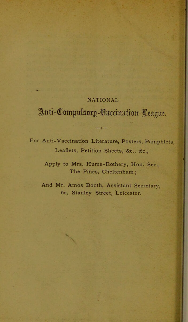 NATIONAL ^nti-C0in|3uIsorg-^mnalbn Jiagiw. For Anti-Vaccination Literature, Posters, Pamphlets, Leaflets, Petition Sheets, &c., &c., Apply to Mrs. Hume-Rothery, Hon. Sec., The Pines, Cheltenham ; And Mr. Amos Booth, Assistant Secretary, 60, Stanley Street, Leicester. ■v \