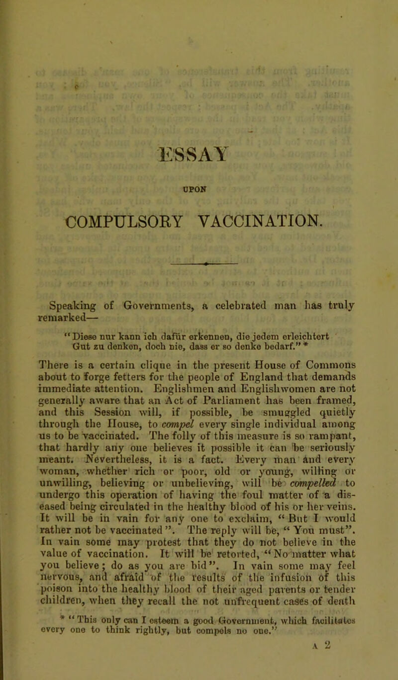 UPON COMPULSORY VACCINATION. Speaking of Governments, a celebrated man has truly remarked— “Diese nur kann ich dafiir erkennen, die jedem erleichtert Gut zu denken, dock nie, dass er so denke bedarf.” * There is a certain cliqne in the present House of Commons about to forge fetters for the people of England that demands immediate attention. Englishmen and Englishwomen are not generally aware that an Act of Parliament has been framed, and this Session will, if possible, be smuggled quietly through the House, to compel every single individual among us to be vaccinated. The folly of this measure is so rampant, that hardly any one believes it possible it can 'be seriously meant. Nevertheless, it is a fact. Eveiy man and every woman, whether riclx or poor, old or young, willing or unwilling, believing or unbelieving, will be compelled to undergo this operation of having the foul matter of a dis- eased being circulated in the healthy blood of his or her veins. It will be in vain for any one to exclaim, “ But I would rather not be vaccinated ”. The reply will be, “ You must”. In vain some may protest that they do not believe in the value of vaccination. It will be retorted, “ No matter what you believe; do as you are bid”. In vain some may feel nervous, and afraid of the results of the infusion of this poison into the healthy blood of their aged parents or tender children, when they recall the not unfrequent cases of death ; * .. * , •. ? *m . ■ i •• ■ ■ ' - r i, • 1 * “This only am I esteem a good Government, which facilitates every one to think rightly, but compels no one.”