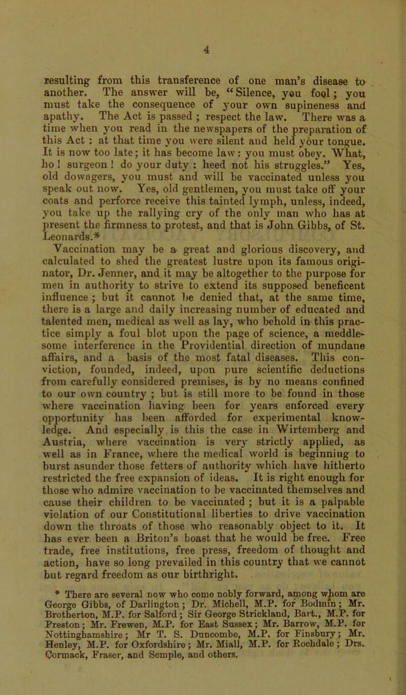 resulting from this transference of one man’s disease to another. The answer will he, “ Silence, you fool; you must take the consequence of your own supineness and apathy. The Act is passed ; respect the law. There was a time when you read in the newspapers of the preparation of this Act : at that time you were silent and held your tongue. It is now too late; it has become law: you must obey. What, ho ! surgeon ! do your duty : heed not his struggles.” Yes, old dowagers, you must and will be vaccinated unless you speak out now. Yes, old gentlemen, you must take off your coats and perforce receive this tainted lymph, unless, indeed, you take up the rallying cry of the only man who has at present the firmness to protest, and that is John Gibbs, of St. Leonards.* Vaccination may be a great and glorious discovery, and calculated to shed the greatest lustre upon its famous origi- nator, Dr. Jenner, and it may be altogether to the purpose for men in authority to strive to extend its supposed beneficent influence ; but it cannot lie denied that, at the same time, there is a large and daily increasing number of educated and talented men, medical as well as lay, who behold in this prac- tice simply a foul blot upon the page of science, a meddle- some interference in the Providential direction of mundane affairs, and a basis of the most fatal diseases. This con- viction, founded, indeed, upon pure scientific deductions from carefully considered premises, is by no means confined to our own country ; but is still more to be found in those where vaccination having been for years enforced every opportunity has been afforded for experimental know- ledge. And especially is this the case in Wirtemberg and Austria, where vaccination is very strictly applied, as well as in France, where the medical world is beginning to burst asunder those fetters of authority which have hitherto restricted the free expansion of ideas. It is right enough for those who admire vaccination to be vaccinated themselves and cause their children to be vaccinated ; but it is a palpable violation of our Constitutional liberties to drive vaccination down the throats of those who reasonably object to it. It has ever been a Briton’s boast that he would be free. Free trade, free institutions, free press, freedom of thought and action, have so long prevailed in this country that we cannot but regard freedom as our birthright. * There are several now who come nobly forward, among wjiom are George Gibbs, of Darlington; Dr. Michell, M.P. for Bodmin ; Mr. Brotherton, M.P. for Salford; Sir George Strickland, Bart., M.P. for Preston; Mr. Frewen, M.P. for East Sussex; Mr. Barrow, M.P. for Nottinghamshire; Mr T. S. Duncombe, M.P. for Finsbury; Mr. Henley, M.P. for Oxfordshire; Mr. Miall, M.P. for Rochdale; Drs. Cormack, Fraser, and Semple, and others.