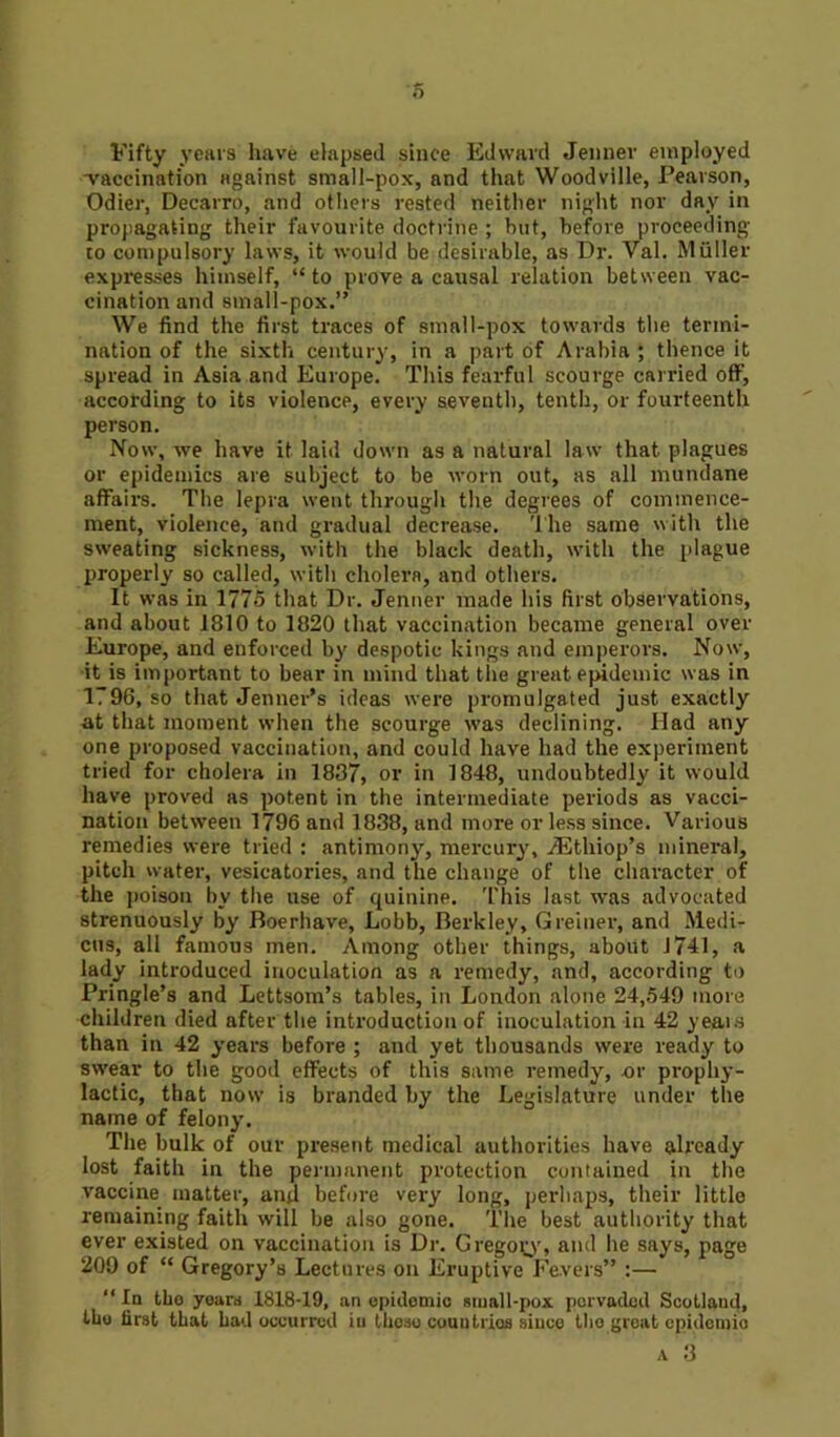 s Fifty years have elapsed since Edward Jenner employed -vaccination against small-pox, and that Woodville, Pearson, Odier, Decarro, and others rested neither night nor day in propagating their favourite doctrine ; but, before proceeding to compulsory laws, it would be desirable, as Dr. Val. Muller expresses himself, “ to prove a causal relation between vac- cination and small-pox.” We find the first traces of small-pox towards the termi- nation of the sixth century, in a part of Arabia ; thence it spread in Asia and Europe. This fearful scourge carried off, according to its violence, every seventh, tenth, or fourteenth person. Now, we have it laid down as a natural law that plagues or epidemics are subject to be worn out, as all mundane affairs. The lepra went through the degrees of commence- ment, violence, and gradual decrease. The same with the sweating sickness, with the black death, with the plague properly so called, with cholera, and others. It was in 1775 that Dr. Jenner made his first observations, and about 1810 to 1820 that vaccination became general over Europe, and enforced by despotic kings and emperors. Now, it is important to bear in mind that the great epidemic was in 1796, so that Jennet's ideas were promulgated just exactly at that moment when the scourge was declining. Had any one proposed vaccination, and could have had the experiment tried for cholera in 1837, or in 1848, undoubtedly it would have proved as potent in the intermediate periods as vacci- nation between 1796 and 1838, and more or less since. Various remedies were tried : antimony, mercury, /Ethiop’s mineral, pitch water, vesicatories, and the change of the character of the poison by the use of quinine. This last was advocated strenuously by Boerhave, Lobb, Berkley, Greiner, and Medi- cos, all famous men. Among other things, about 1741, a lady introduced inoculation as a remedy, and, according to Pringle’s and Lettsom’s tables, in London alone 24,549 more children died after the introduction of inoculation in 42 years than in 42 years before ; and yet thousands were ready to swear to the good effects of this same remedy, or prophy- lactic, that now is branded by the Legislature under the name of felony. The bulk of our present medical authorities have already lost faith in the permanent protection contained in the vaccine matter, and before very long, perhaps, their little remaining faith will be also gone. The best authority that ever existed on vaccination is Dr. Gregory, and he says, page 209 of “ Gregory’s Lectures on Eruptive Fevers” :— “ In tho years 1818-19, an epidemic small-pox pervaded Scotland, the first that had occurred iu theso countries since tho great epidemic