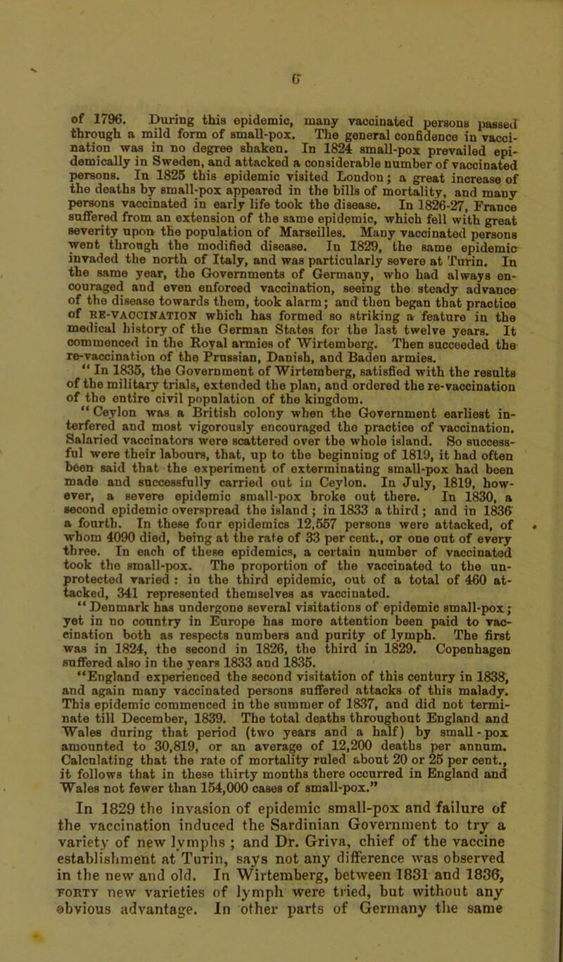 of 1796. During this epidemic, many vaccinated persona passed through a mild form of small-pox. The general confidence in vacci- nation was in no degree shaken. In 1824 small-pox prevailed epi- demically in Sweden, and attacked a considerable number of vaccinated persons. In 1825 this epidemic visited London; a great increase of the deaths by small-pox appeared in the bills of mortality, and many persons vaccinated in early life took the disease. In 1826-27, France suffered from an extension of the same epidemic, which fell with great severity upon the population of Marseilles. Many vaccinated persons went through the modified disease. In 1829, the same epidemic invaded the north of Italy, and was particularly severe at Turin. In the same year, the Governments of Germany, who had always en- couraged and even enforced vaccination, seeing the steady advance of the disease towards them, took alarm; and then began that practice of RE-VACCINATION which has formed so striking a feature in the medical history of the German States for the last twelve years. It commenced in the Royal armies of Wirtemberg. Then succeeded the re-vaccination of the Prussian, Danish, and Baden armies. “ In 1835, the Government of Wirtemberg, satisfied with the results of the military trials, extended the plan, and ordered the re-vaccination of the entire civil population of the kingdom. “ Ceylon was a British colony when the Government earliest in- terfered and most vigorously encouraged tho practice of vaccination. Salaried vaccinators wore scattered over the whole island. So success- ful were their labours, that, up to the beginning of 1819, it had often been said that the experiment of oxterminating small-pox had been made and successfully carried out in Ceylon. In July, 1819, how- ever, a severe epidemic small-pox broke out there. In 1830, a second epidemic overspread the island ; in 1833 a third ; and in 1836 a fourth. In these four epidemics 12,557 persons were attacked, of whom 4090 died, being at the rate of 33 per cent., or one out of every three. In each of these epidemics, a certain number of vaccinated took the small-pox. The proportion of the vaccinated to the un- protected varied : in the third epidemic, out of a total of 460 at- tacked, 341 represented themselves as vaccinated. “ Denmark has undergone several visitations of epidemic small-pox; yet in no country in Europe has more attention been paid to vac- cination both as respects numbers and purity of lymph. The first was in 1824, the second in 1826, the third in 1829. Copenhagen suffered also in the years 1833 and 1835. “England experienced the second visitation of this century in 1838, and again many vaccinated persons suffered attacks of this malady. This epidemic commenced in the summer of 1837, and did not termi- nate till December, 1839. The total deaths throughout England and Wales during that period (two years and a half) by small-pox amounted to 30,819, or an average of 12,200 deaths per annum. Calculating that the rate of mortality ruled about 20 or 25 per cent., it follows that in these thirty months there occurred in England and Wales not fewer than 154,000 cases of small-pox.” In 1829 the invasion of epidemic small-pox and failure of the vaccination induced the Sardinian Government to try a variety of new l vmphs ; and Dr. Griva, chief of the vaccine establishment at Turin, says not any difference was observed in the new and old. In Wirtemberg, between 1831 and 1836, forty new varieties of lymph were tried, but without any obvious advantage. In other parts of Germany the same