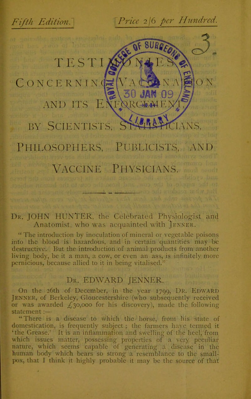 Fifth Edition. \ fPrice 2/6 per Hundred. c T E S TI ONCERNIN AND ITS E by Scientists. IANS, Philosophers, Publicists, and Vaccine Physicians. Di<. JOHN HUNTER, the Celebrated Physiologist and Anatomist, who was acquainted with Jenner. “ The introduction by inoculation of mineral or vegetable poisons into the blood is hazardous, and in certain quantities may be destructive. But the introduction of animal products from another living body, be it a man, a cow, or even an ass, is infinitely more pernicious, because allied to it in being vitalised.” Dr. EDWARD JENNER. On the 26th of December, in the year 1799, Dr. Edward JENNER, of Berkeley, Gloucestershire (who subsequently received or was awarded ,£30,000 for his discovery), made the following statement:— “There is a disease to which the horse, from his state of domestication, is frequently subject ; the farmers have termed it ‘the Grease.’ It is an inflammation and swelling of the heel, from which issues matter, possessing properties of a very peculiar nature, which seems capable of generating a disease in the human body which bears so strong a resemblance to the small-