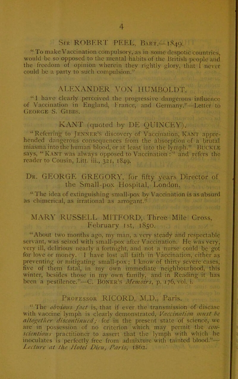 Sir ROBERT PEEL, Bart.-—1849. “ To make Vaccination compulsory, as in some despotic countries, would be so opposed to the mental habits of the British people and the freedom of opinion wherein they rightly glory, that I never could be a party to such compulsion.” ALEXANDER VON HUMBOLDT. “1 have clearly perceived the progressive dangerous influence of Vaccination in England, France, and Germany.”—Letter to George S. Gibbs. KANT (quoted by DE OU1XCEY). “Referring to Jenifer’s discovery of Vaccination, Kant appre- hended dangerous consequences from the absorption of a brutal miasma into the human blood, or at least into the lymph.” Buckle says, “Kant was always opposed to Vaccination and refers the reader to Cousin, Litt. iii., 321, 1849. Dk. GEORGE GREGORY, for fifty years Director of the Small-pox Hospital. London. “The idea of extinguishing small-pox by Vaccination is as absurd as chimerical, as irrational as arrogant.” MARY RUSSELL MITFORD, Three Mile Cross, February 1st, 1850. “About two months ago, my man, a very steady and respectable servant, was seized with small-pox after Vaccination. He was very, very ill, delirious nearly a fortnight, and not a nurse could be got for love or money. 1 have lost all faith in Vaccination, either as preventing or mitigating small-pox ; I know of thirty severe cases, five of them fatal, in my own immediate neighbourhood, this winter, besides those in my own family, and in Reading it has been a pestilence.”—C. Boner’s Memoirs, p. 176, vol. i. Professor RICORD, M.D., Paris. “ The obvious fact is, that if ever the transmission of disease with vaccine' lymph is clearly demonstrated, Vaccination must be altogether discontinued; for in the present state of science, we are in possession of no criterion which may permit the con- scientious practitioner to assert that the lymph with which he inoculates is perfectly free from admixture with tainted blood.”— Lecture at the Hotel Dieu, Paris, 1862.