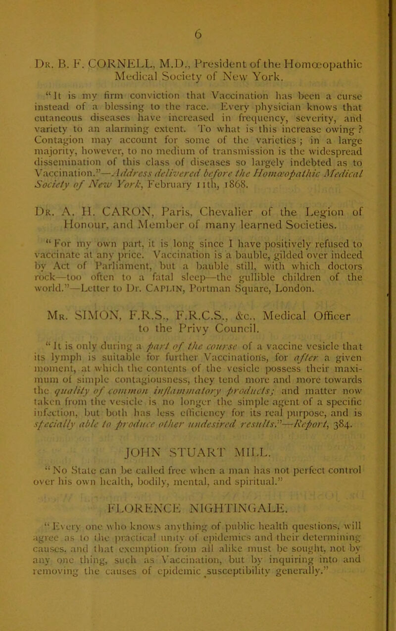 Dr<. B. F. CORNELL, M.D., President of the Homoeopathic Medical Society of New York. “It is my firm conviction that Vaccination has been a curse instead of a blessing to the race. Every physician knows that cutaneous diseases have increased in frequency, severity, and variety to an alarming extent. To what is this increase owing ? Contagion may account for some of the varieties; in a large majority, however, to no medium of transmission is the widespread dissemination of this class of diseases so largely indebted as to Vaccination.”—. Idcircss delivered before the Homoeopathic Medical Society of New York, February nth, 1868. Dr. A. H. CARON, Paris, Chevalier of the Legion of Honour, and Member of many learned Societies. “ For my own part, it is long since I have positively refused to vaccinate at any price. Vaccination is a bauble, gilded over indeed by Act of Parliament, but a bauble still, with which doctors rock—too often to a fatal sleep—the gullible children of the world.”—Letter to Dr. CAPLIN, Portman Square, London. Mr. SIMON, F.R.S., F.R.C.S., &c., Medical Officer to the Privy Council. “ It is only during a part of the course of a vaccine vesicle that its lymph is suitable for further Vaccination's, for after a given moment, at which the contents of the vesicle possess their maxi- mum ol simple contagiousness, they tend more and more towards the quality of common inflammatory products; and matter now taken from the vesicle is no longer the simple agent of a specific infection, but both has less efficiency for its real purpose, and is specially able to produce other undesired results.”—Report, 384. JOHN STUART MILL. “ No State can be called free when a man has not perfect control over his own health, bodily, mental, and spiritual.” FLORENCE NIGHTINGALE. ‘‘ Every one who knows anything of public health questions, will agree as to the practical unity of epidemics and their determining causes, and that exemption from all alike must be sought, not by any one thing, such as Vaccination, but by inquiring into and removing the causes of epidemic susceptibility generally.”