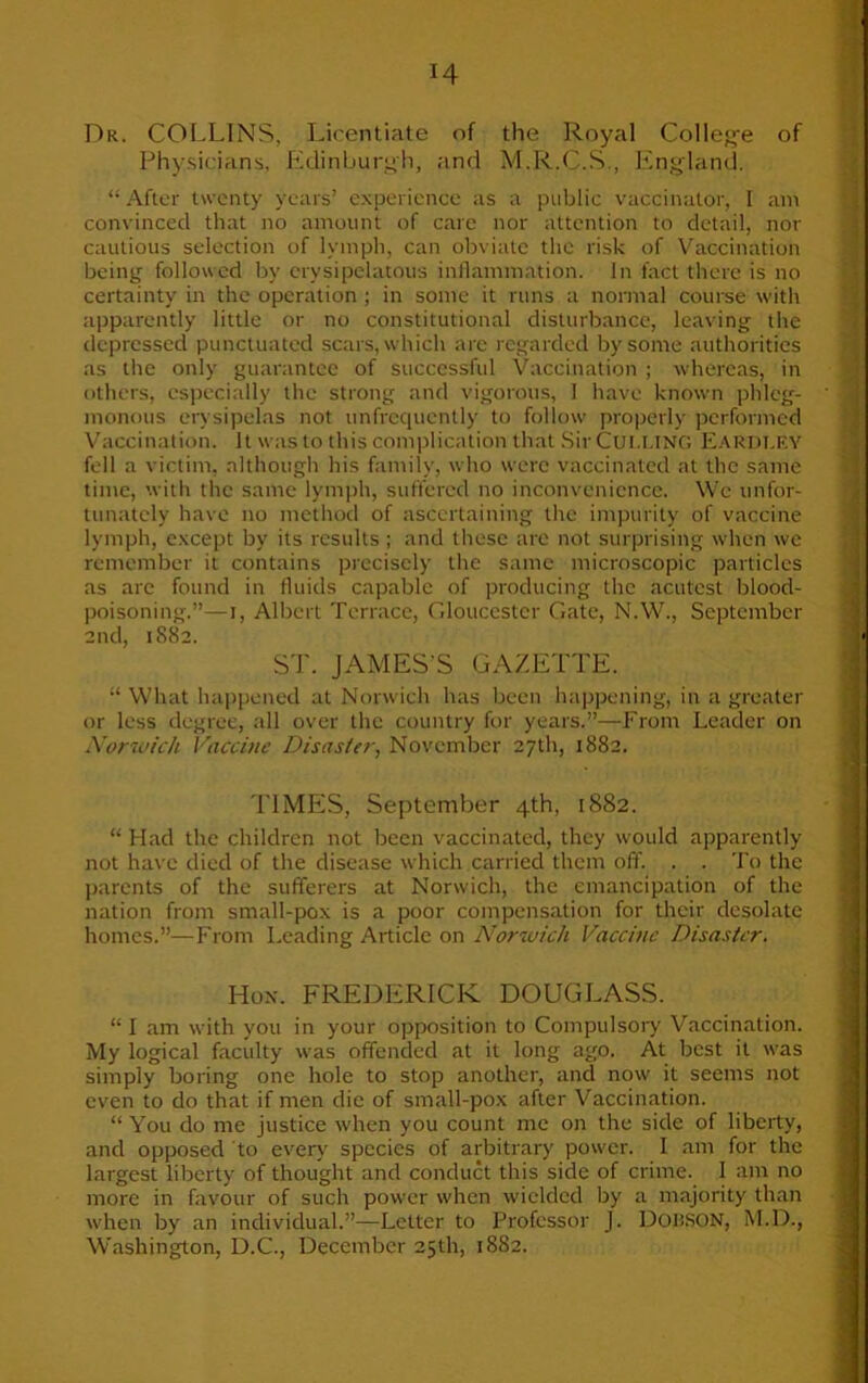 Dr. COLLINS, Licentiate of the Royal College of Physicians, Edinburgh, and M.R.C.S., England. “ After twenty years’ experience as a public vaccinator, I am convinced that no amount of care nor attention to detail, nor cautious selection of lymph, can obviate the risk of Vaccination being followed by erysipelatous inflammation. In fact there is no certainty in the operation ; in some it runs a normal course with apparently little or no constitutional disturbance, leaving the depressed punctuated scars, which are regarded by some authorities as the only guarantee of successful Vaccination ; whereas, in others, especially the strong and vigorous, 1 have known phleg- monous erysipelas not unfrequcntly to follow properly performed Vaccination. It was to this complication that Sir Cut.UNO Eardi.EY fell a victim, although his family, who were vaccinated at the same time, with the same lymph, suffered no inconvenience. We unfor- tunately have no method of ascertaining the impurity of vaccine lymph, except by its results ; and these are not surprising when wc remember it contains precisely the same microscopic particles as are found in fluids capable of producing the acutest blood- poisoning.”—i, Albert Terrace, Gloucester Gate, N.W., September 2nd, 1882. ST. JAMES'S GAZETTE. “ What happened at Norwich has been happening, in a greater or less degree, all over the country for years.”—From Leader on Norwich Vaccine Disaster, November 27th, 1882. TIMES, September 4th, 1882. “ Had the children not been vaccinated, they would apparently not have died of the disease which carried them off. . . To the parents of the sufferers at Norwich, the emancipation of the nation from small-pox is a poor compensation for their desolate homes.”—From Leading Article on Norwich Vaccine Disaster. Hon. FREDERICK DOUGLASS. “ I am with you in your opposition to Compulsory Vaccination. My logical faculty was offended at it long ago. At best it was simply boring one hole to stop another, and now it seems not even to do that if men die of small-pox after Vaccination. “ You do me justice when you count me on the side of liberty, and opposed to every species of arbitrary power. I am for the largest liberty of thought and conduct this side of crime. 1 am no more in favour of such power when wielded by a majority than when by an individual.”—Letter to Professor J. DOHSON, M.D., Washington, D.C., December 25th, 1882.