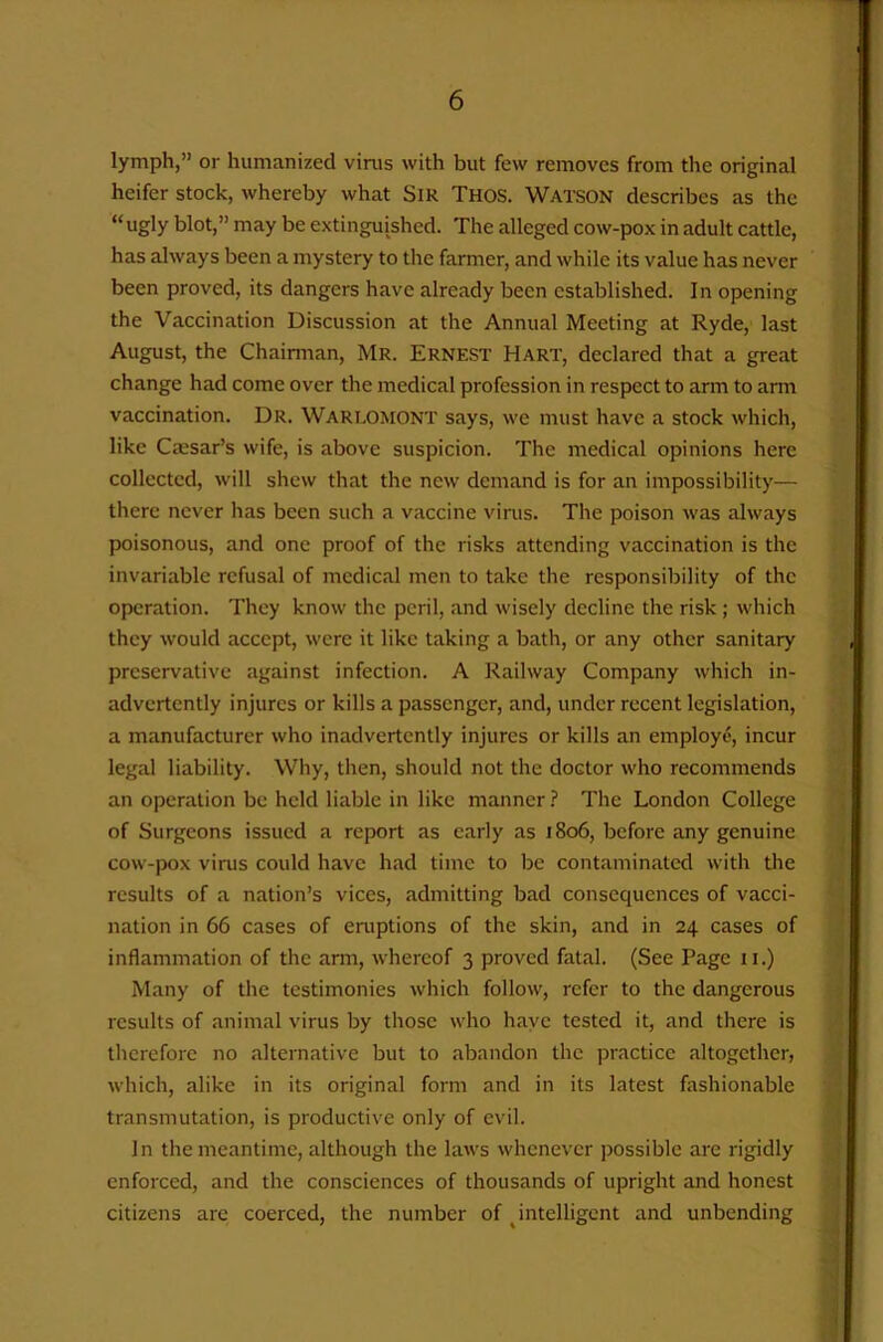 lymph,” or humanized virus with but few removes from the original heifer stock, whereby what SiR Thos. Watson describes as the “ ugly blot,” may be extinguished. The alleged cow-pox in adult cattle, has always been a mystery to the farmer, and while its value has never been proved, its dangers have already been established. In opening the Vaccination Discussion at the Annual Meeting at Ryde, last August, the Chairman, Mr. Ernest Hart, declared that a great change had come over the medical profession in respect to arm to arm vaccination. Dr. Wareomont says, we must have a stock which, like Cmsar’s wife, is above suspicion. The medical opinions here collected, will shew that the new demand is for an impossibility— there never has been such a vaccine virus. The poison was always poisonous, and one proof of the risks attending vaccination is the invariable refusal of medical men to take the responsibility of the operation. They know the peril, and wisely decline the risk; which they would accept, were it like taking a bath, or any other sanitary preservative against infection. A Railway Company which in- advertently injures or kills a passenger, and, under recent legislation, a manufacturer who inadvertently injures or kills an employe, incur legal liability. Why, then, should not the doctor who recommends an operation be held liable in like manner ? The London College of Surgeons issued a report as early as 1806, before any genuine cow-pox virus could have had time to be contaminated with the results of a nation’s vices, admitting bad consequences of vacci- nation in 66 cases of eruptions of the skin, and in 24 cases of inflammation of the arm, whereof 3 proved fatal. (See Page ii.) Many of the testimonies which follow, refer to the dangerous results of animal virus by those who haye tested it, and there is therefore no alternative but to abandon the practice altogether, which, alike in its original form and in its latest fashionable transmutation, is productive only of evil. In the meantime, although the laws whenever possible are rigidly enforced, and the consciences of thousands of upright and honest citizens are coerced, the number of ^intelligent and unbending