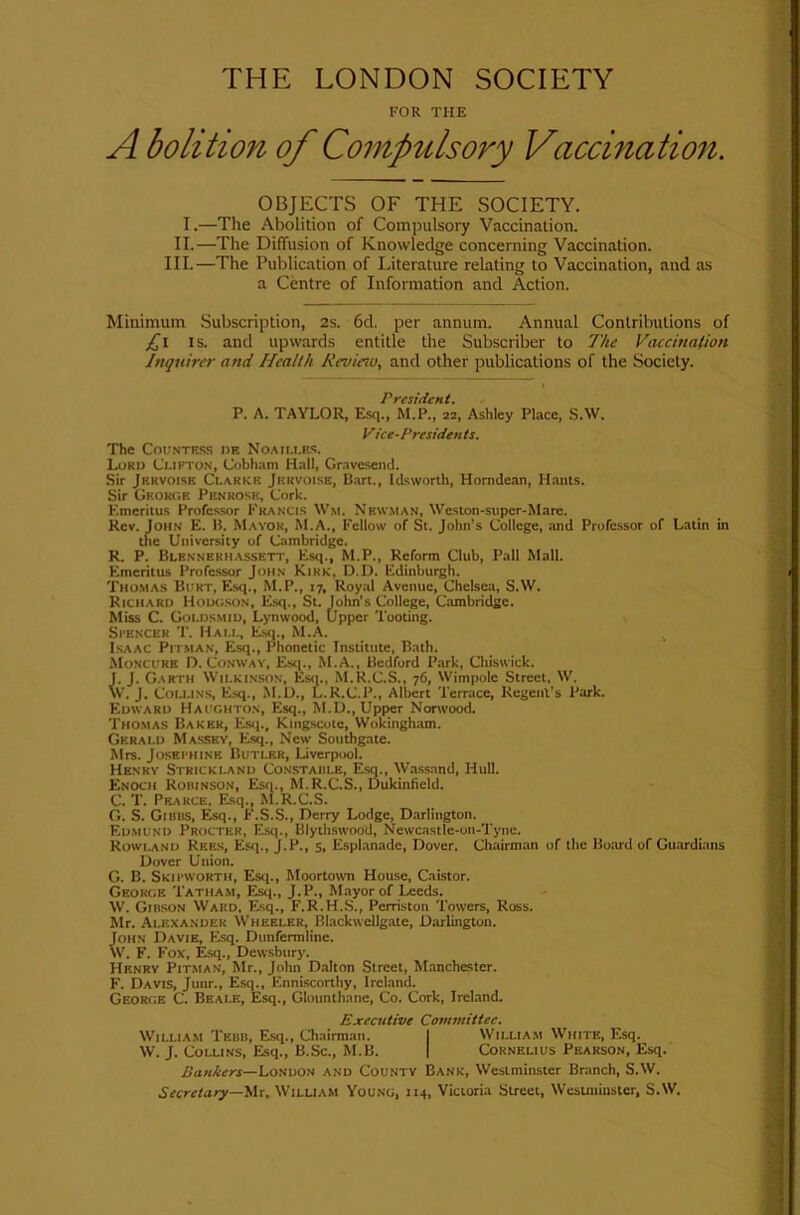 THE LONDON SOCIETY FOR THE A bolition of Compulsory Vaccination. OBJECTS OF THE SOCIETY. I.—The Abolition of Compulsory Vaccination. II.—The Diffusion of Knowledge concerning Vaccination. III.—The Publication of Literature relating to Vaccination, and as a Centre of Information and Action. Minimum Subscription, 2s. 6d. per annum. Annual Contributions of IS. and upwards entitle the Subscriber to The Vaccination Inquirer and Health Revieru, and other publications of the .Society. ^ t» P. A. TAYLOR, Esq., M.P., 22, Ashley Place, S.W. Vice-Presidents. The C0I.'NTES.S I>E NoAIU.ES. Lord Clifton, Cobham Hall, Gravesend. Sir Jervoisb Clarke Jervoiss, B.art., Idsworth, Horndean, H.ants. Sir George Penrose, Cork. Emeritus Professor Francis Wm. Newman, Weston-super-Mare. Rev. John E. B. Mayor, M.A., Fellow of St. John’s College, and Professor of Latin in the University of Cambridge. R. P. Blennerhassett, Esq., M.P., Reform Club, Pall Mall. Emeritus Professor John Kirk, D.D. Edinburgh. Thoma.s Burt, Esq., M.P., 17, Roy.tl Avenue, Chelse.a, S.W. Richard Houg.son, Esq., St. John’s College, Cambridge. Miss C. Goldsmid, Lynwood, Upper Tooting. Si’ENCER T. Hall, Esti., M.A. Isaac Pitman, Esq., Phonetic Institute, Bath. Moncure D. Conway, Estp, M.A., Bedford Park, Chiswick, j. J. Garth Wilkinson, Esq., M.R.C.S., 76, Wimpole Street, W. \V. J. CoLi.iN.s, Esq., M.U., L.R.C.P., Albert Terrace, Regenl’s Park. Edwaro Haughton, Esq., M.D., Upper Nortvood. Tho.mas Baker, Es<i., Kingseote, Wokingh.tm. , Gerald Massey, Esq., New Southgate. ; Mrs. JosEi'HiNE Butler, Liverpool. ! Henry Strickland Constaiile, Esq., Wassand, Hull. I. (; Enoch Roiiinson, Esti., M.R.C.S., Dukinfield. J I- C. T. Pearce, Esq., M.R.C.S. f G. S. Gibus, Esq., F.S.S., Derry Lodge, Darlington. t Edmund Procter, Esq., Blythswood, Newcastle-on-Tyne. I R0WI.AND Rees, Esq., J.P., s, Espl.anade, Dover. Chairman of the Board of Guardians I Dover Union. ) G. B. Skii’WOrth, Esq., Moortown House, Caistor. j George Tatham, Esq., J.P., Mayor of Leeds. - J W. Gibson Ward, Esq., F.R.H.S., Perriston Towers, Ross. Mr. Alexander Wheeler, Blackwellgate, Darlington. John Davie, Esq. Dunfermline. W. F. Fox, Esq., Dewsbur)'. Henry Pitman, Mr., John Dalton Street, Manchester. F. Davis, Junr., Esq., Enniscorthy, Ireland. George C. Beale, Esq., Glounthane, Co. Cork, Ireland. Executive Committee. 1 William Tebb, Esq., Chairman. I William White, Esq. t W. J. Collins, Esq., B.Sc., M.B. | Cornelius Pearson, Esq. I Bankers—London and County Bank, Westminster Branch, S.W. | Secretary—'iAx, William Young, 114, Victoria Street, Wesuiiinstcr, S.W.