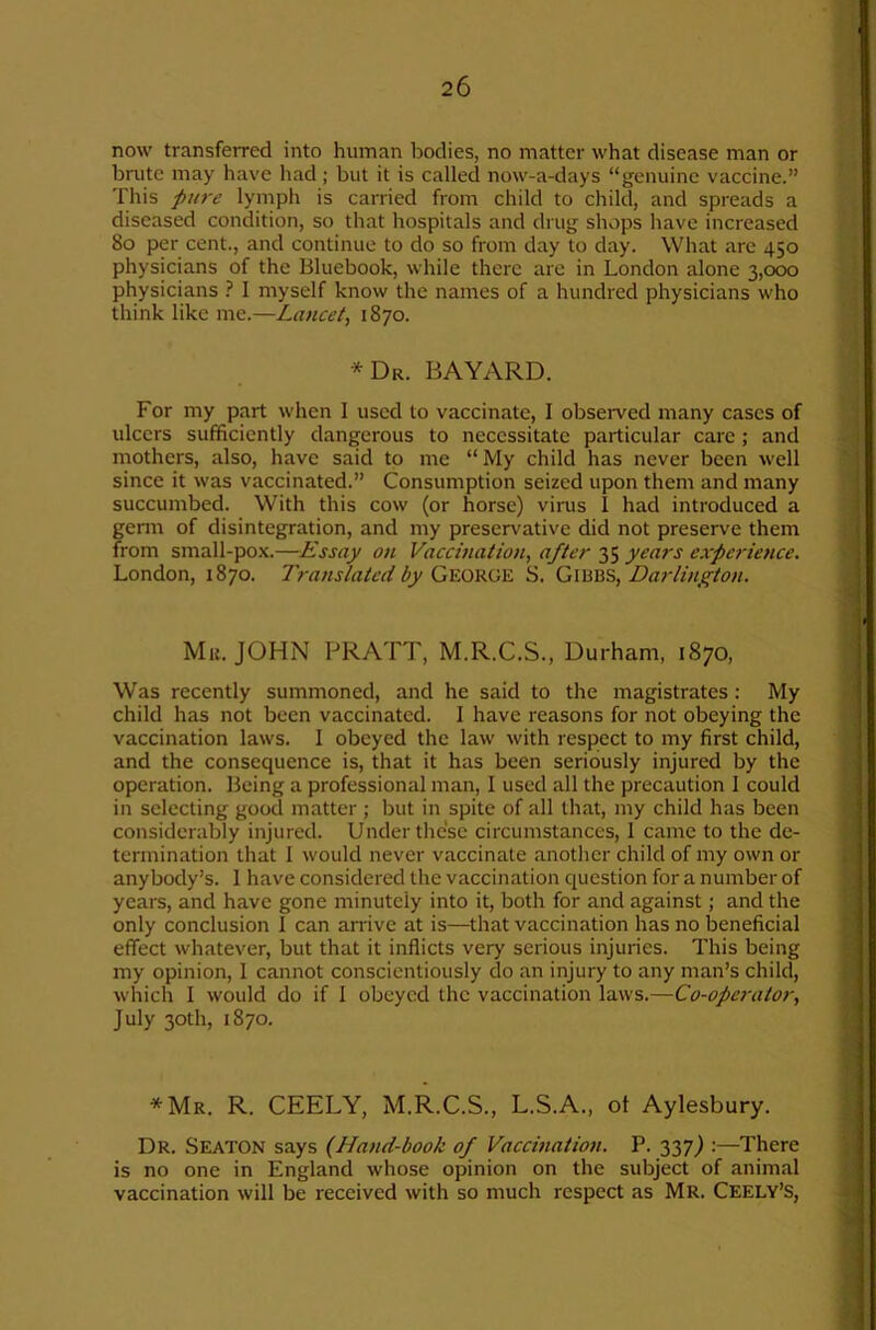 now transferred into human bodies, no matter what disease man or brute may have had ; but it is called now-a-days “genuine vaccine.” This pure lymph is carried from child to child, and spreads a diseased condition, so that hospitals and drug shops have increased 8o per cent., and continue to do so from day to day. What are 450 physicians of the Bluebook, while there are in London alone 3,000 physicians ? I myself know the names of a hundred physicians who think like me.—Lancet^ 1870. *Dr. bayard. For my part when I used to vaccinate, I obseiwed many cases of ulcers sufficiently dangerous to necessitate particular care; and mothers, also, have said to me “My child has never been well since it was vaccinated.” Consumption seized upon them and many succumbed. With this cow (or horse) vims 1 had introduced a genn of disintegration, and my preservative did not preserve them from small-pox.—Essay on Vaccination, after 35 years experience. London, 1870. Translated by S. Darlington. Mu. JOHN PRATT, M.R.C.S., Durham, 1870, Was recently summoned, and he said to the magistrates: My child has not been vaccinated. I have reasons for not obeying the vaccination laws. I obeyed the law with respect to my first child, and the consequence is, that it has been seriously injured by the operation. Being a professional man, I used all the precaution I could in selecting good matter; but in spite of all that, my child has been considerably injured. Under these circumstances, 1 came to the de- termination that I would never vaccinate another child of my own or anybody’s. 1 have considered the vaccination question for a number of years, and have gone minutely into it, both for and against; and the only conclusion I can amve at is—that vaccination has no beneficial effect whatever, but that it inflicts very serious injuries. This being my opinion, 1 cannot conscientiously do an injury to any man’s child, which I would do if I obeyed the vaccination laws.—Co-operator, July 30th, 1870. *Mr. R. CEELY, M.R.C.S., L.S.A., ot Aylesbury. Dr. Seaton says {Hand-book of Vaccination. P. 337J :—There is no one in England whose opinion on the subject of animal vaccination will be received with so much respect as Mr. Ceely’S,