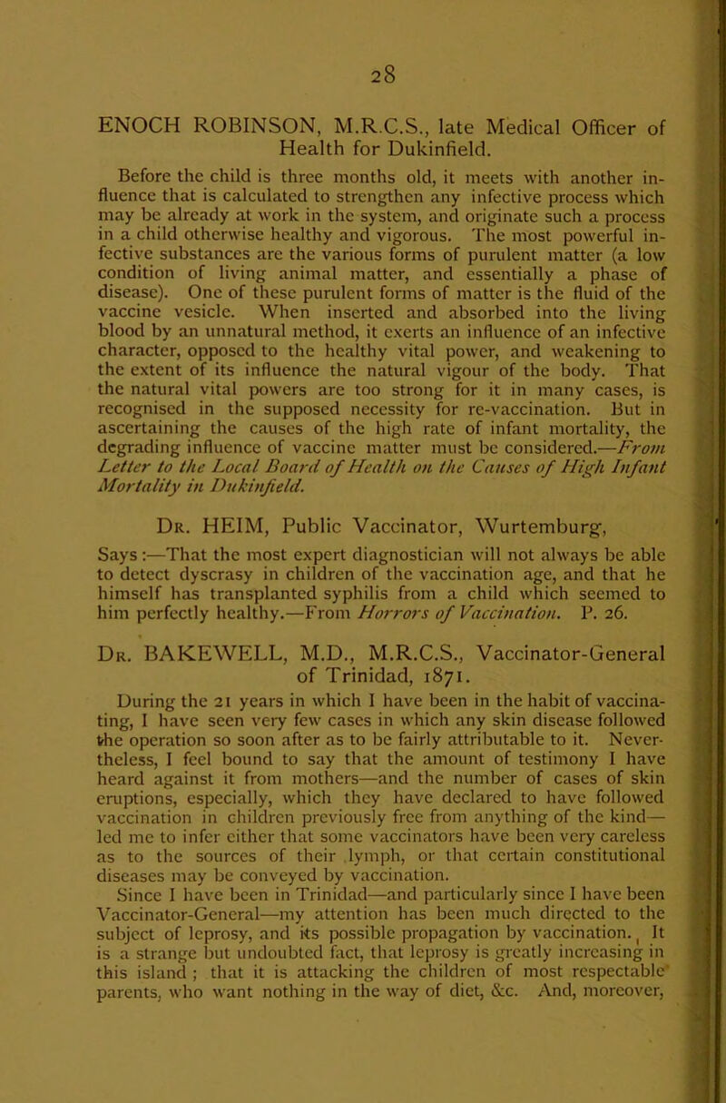 ENOCH ROBINSON, M.R.C.S., late Medical Officer of Health for Dukinfielcl. Before the child is three months old, it meets with another in- fluence that is calculated to strengthen any infective process which may be already at work in the system, and originate such a process in a child otherwise healthy and vigorous. The most powerful in- fective substances are the various forms of purulent matter (a low condition of living animal matter, and essentially a phase of disease). One of these purulent forms of matter is the fluid of the vaccine vesicle. When inserted and absorbed into the living blood by an unnatural method, it e.xerts an influence of an infective character, opposed to the healthy vital power, and weakening to the extent of its influence the natural vigour of the body. That the natural vital powers are too strong for it in many cases, is recognised in the supposed necessity for re-vaccination. But in ascertaining the causes of the high rate of infant mortality, the degrading influence of vaccine matter must be considered.—F?'om Letter to the Local Board of Health on the Causes of Hiifi Infant Mortality in Dukinfield. Dr. HEIM, Public Vaccinator, Wurtemburg, Says:—That the most expert diagnostician will not always be able to detect dyscrasy in children of the vaccination age, and that he himself has transplanted syphilis from a child which seemed to him perfectly healthy.—From Horrors of Vaccination. P. 26. Dr. BAKEWELL, M.D., M.R.C.S., Vaccinator-General of Trinidad, 1871. During the 21 years in which I have been in the habit of vaccina- ting, I have seen very few cases in which any skin disease followed vhe operation so soon after as to be fairly attributable to it. Never- theless, 1 feel bound to say that the amount of testimony I have heard against it from mothers—and the number of cases of skin eruptions, especially, which they have declared to have followed vaccination in children previously free from anything of the kind— led me to infer cither that some vaccinators have been very careless as to the sources of their lymph, or that certain constitutional diseases may be conveyed by vaccination. Since 1 have been in Trinidad—and particularly since 1 have been Vaccinator-General—my attention has been much directed to the subject of leprosy, and its possible propagation by vaccination. ^ It is a strange but undoubted fact, that leprosy is greatly increasing in this island ; that it is attacking the children of most respectable* parents, who want nothing in the way of diet, &c. And, moreover,