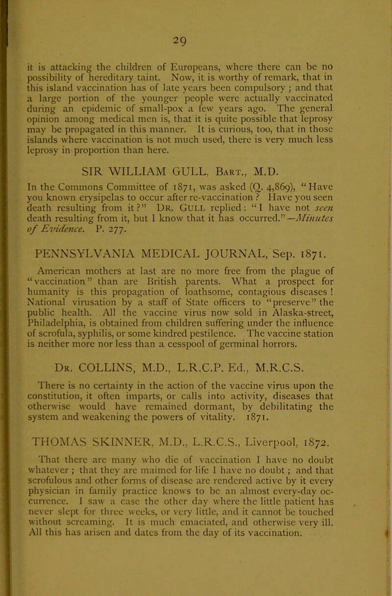 it is attacking the children of Europeans, where there can be no possibility of hereditary taint. Now, it is worthy of remark, that in this island vaccination has of late years been compulsory ; and that a large portion of the younger people were actually vaccinated during an epidemic of small-pox a few years ago. The general opinion among medical men is, that it is quite possible that leprosy may be propagated in this manner. It is curious, too, that in those islands where vaccination is not much used, there is very much less leprosy in proportion than here. SIR WILLIAM GULL, Bart., M.D. In the Commons Committee of 1871, was asked (Q. 4,869), “Have you known eiysipelas to occur after re-vaccination } Have you seen death resulting from it?” Ur. GULL replied: “I have not seen death resulting from it, but I know that it has occurred.”—Minutes of Evidence. P. 277. PENNSYLVANIA MEDICAL JOURNAL, Sep. 1871. American mothers at last are no more free from the plague of “vaccination” than are British parents. What a prospect for humanity is this propagation of loathsome, contagious diseases ! National vinisation by a staff of State officers to “preseiwe” the public health. All the vaccine virus now sold in Alaska-strect, Philadelphia, is obtained from children suffering under the influence of scrofula, syphilis, or some kindred pestilence. The vaccine station is neither more nor less than a cesspool of germinal horrors. Dr. COLLINS, M.D., L.R.C.P. Ed., M.R.C.S. There is no certainty in the action of the vaccine virus upon the constitution, it often imparts, or calls into activity, diseases that otherwise would have remained donnant, by debilitating the system and weakening the powers of vitality. 1871. THOMAS SKINNER, M.D., L.R.C.S., Liverpool, 1872. That there are many who die of vaccination 1 have no doubt whatever ; that they are maimed for life 1 have no doubt; and that scrofulous and other fomis of disease arc rendered active by it cvciy physician in family practice knows to be an almost every-day oc- currence. I saw a case the other day where the little patient has never slept for three weeks, or very little, and it cannot be touched without screaming. It is much emaciated, and otherwise very ill. All this has arisen and dates from the day of its vaccination.