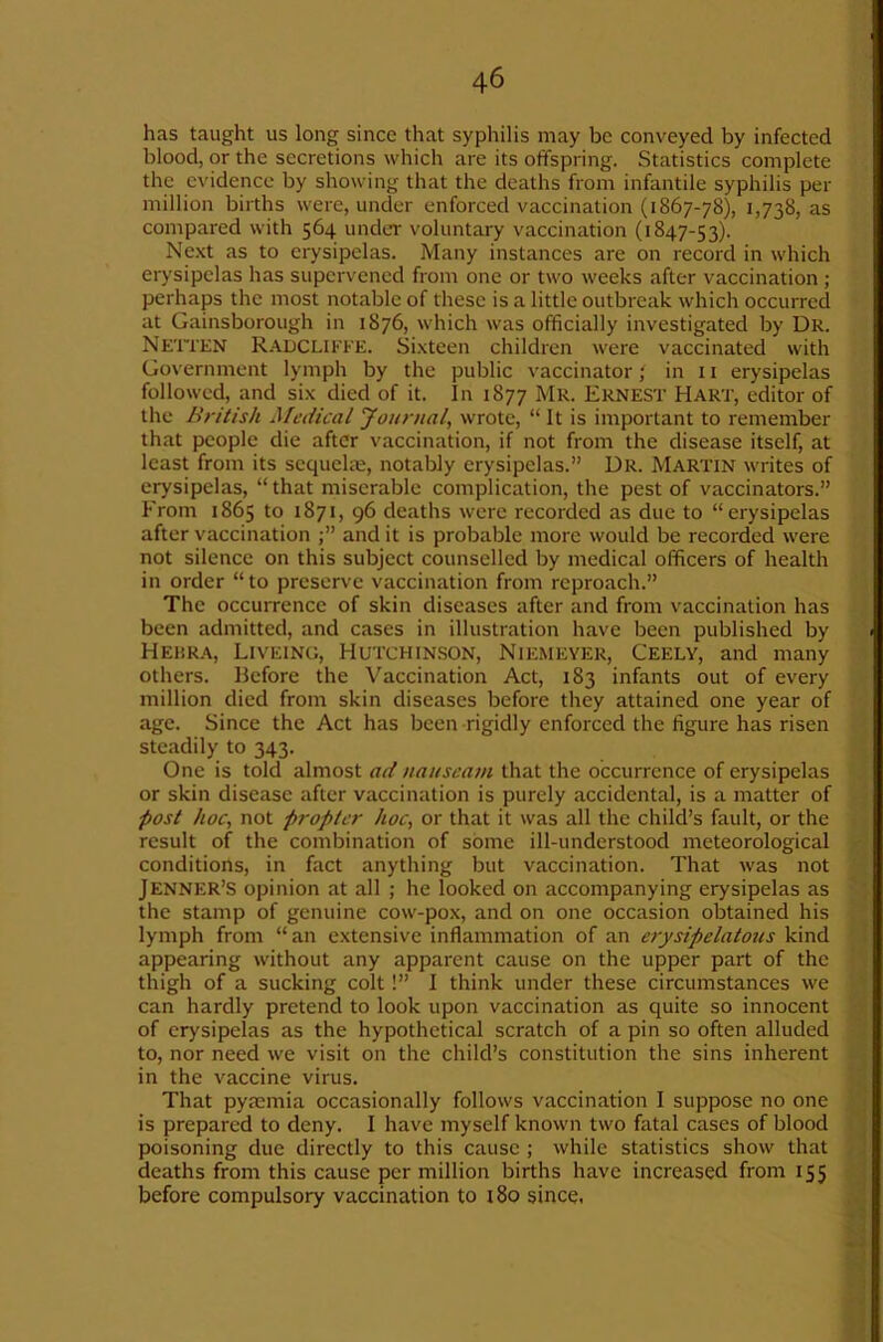 has taught us long since that syphilis may be conveyed by infected blood, or the secretions which are its offspring. Statistics complete the evidence by showing that the deaths from infantile syphilis per million births were, under enforced vaccination (1867-78), 1,738, as compared with 564 under voluntary vaccination (1847-53). Ne.xt as to erysipelas. Many instances are on record in which erysipelas has supervened from one or two weeks after vaccination ; perhaps the most notable of these is a little outbreak which occurred at Gainsborough in 1876, which was officially investigated by Ur. Neti'KN Radclikke. Sixteen children were vaccinated with Government lymph by the public vaccinator f in n erysipelas followed, and six died of it. In 1877 Mr. Ernest Hart, editor of the British Medical Journal, wrote, “ It is important to remember that people die after vaccination, if not from the disease itself, at least from its sequelae, notably erysipelas.” Ur. Martin writes of erysipelas, “that miserable complication, the pest of vaccinators.” From 1865 to 1871, 96 deaths were recorded as due to “erysipelas after vaccination and it is probable more would be recorded were not silence on this subject counselled by medical officers of health in order “to preserve vaccination from reproach.” The occurrence of skin diseases after and from vaccination has been admitted, and cases in illustration have been published by Hehra, Liveinc, Hutchinson, Niemeyer, Ceely, and many others. Before the Vaccination Act, 183 infants out of every million died from skin diseases before they attained one year of age. Since the Act has been rigidly enforced the figure has risen steadily to 343. One is told almost ad nauseam that the occurrence of erysipelas or skin disease after vaccination is purely accidental, is a matter of post hoc, not propter hoc, or that it was all the child’s fault, or the result of the combination of some ill-understood meteorological conditions, in fact anything but vaccination. That was not Jenner’S opinion at all ; he looked on accompanying erysipelas as the stamp of genuine cow-pox, and on one occasion obtained his lymph from “an extensive inflammation of an erysipelatous kind appearing without any apparent cause on the upper part of the thigh of a sucking colt!” 1 think under these circumstances we can hardly pretend to look upon vaccination as quite so innocent of erysipelas as the hypothetical scratch of a pin so often alluded to, nor need we visit on the child’s constitution the sins inherent in the vaccine virus. That pyaemia occasionally follows vaccination I suppose no one is prepared to deny. I have myself known two fatal cases of blood poisoning due directly to this cause ; while statistics show that deaths from this cause per million births have increased from 155 before compulsory vaccination to i8o since.