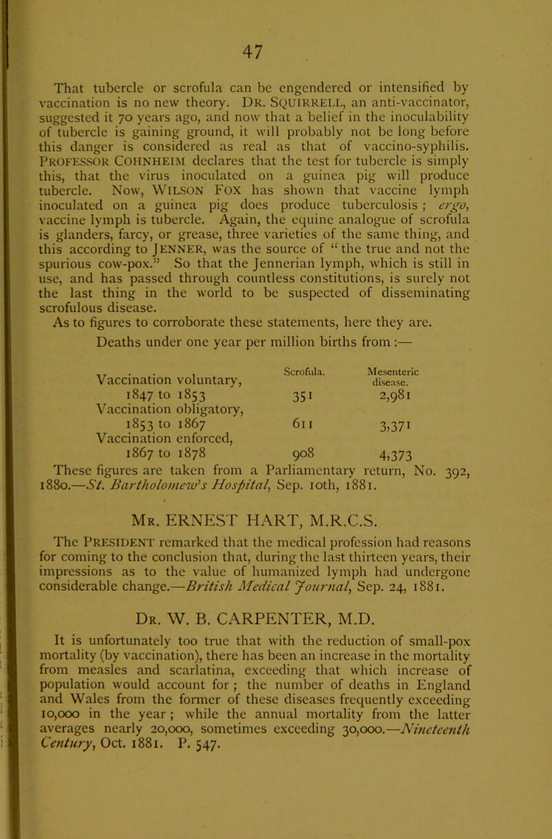 That tubercle or scrofula can be engendered or intensified by vaccination is no new theory. DR. SquirRELL, an anti-vaccinator, suggested it 70 years ago, and now that a belief in the inoculability of tubercle is gaining ground, it will probably not be long before this danger is considered as real as that of vaccino-syphilis. Profes.sor Cohnheim declares that the test for tubercle is simply this, that the virus inoculated on a guinea pig will produce tubercle. Now, WIL.SON FOX has shown that vaccine lymph inoculated on a guinea pig does produce tuberculosis; ergo, vaccine lymph is tubercle. Again, the equine analogue of scrofula is glanders, farcy, or grease, three varieties of the same thing, and this according to JENNER, was the source of “ the true and not the spurious cow-pox.” So that the Jennerian lymph, which is still in use, and has passed through countless constitutions, is surely not the last thing in the world to be suspected of disseminating scrofulous disease. As to figures to corroborate these statements, here they are. Deaths under one year per million births from:— Vaccination voluntary. Scrofula. Mesenteric disease. 1847 to 1853 351 2,981 Vaccination obligatory. 1853 to 1867 611 3,371 Vaccination enforced. 1867 to 1878 908 4,373 These figures are taken from a Parliamentary return. No. 392, 1880.—St. Bartholomew's Hospital, Sep. loth, 1881. Mr. ERNEST HART, M.R.C.S. The President remarked that the medical profession had reasons for coming to the conclusion that, during the last thirteen years, their impressions as to the value of humanized lymph had undergone considerable change.—British Medical Journal, Sep. 24, 1881. Dr. W. B. carpenter, M.D. It is unfortunately too true that with the reduction of small-pox mortality (by vaccination), there has been an increase in the mortality from measles and scarlatina, exceeding that which increase of population would account for; the number of deaths in England and Wales from the former of these diseases frequently exceeding 10,000 in the year; while the annual mortality from the latter averages nearly 20,000, sometimes exceeding 30,000.—Nineteenth Century, Oct. 1881. P. 547.