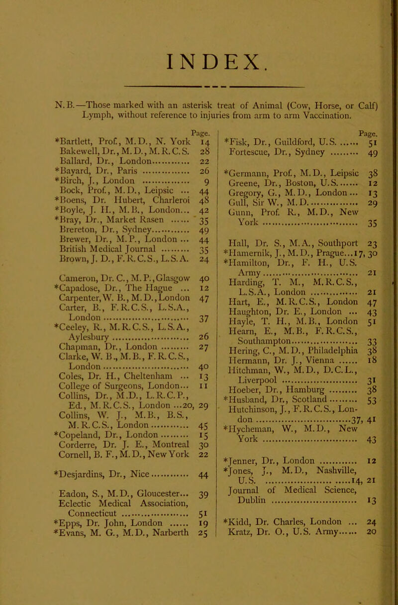 INDEX. N. B.—Those marked with an asterisk treat of Animal (Cow, Horse, or Calf) Lymph, without reference to injuries from arm to arm Vaccination. Page. ♦Bartlett, Prof., M.D., N. York 14 Bakewell, Dr., M. D., M. R. C. S. 28 Ballard, Dr., London 22 ♦Bayard, Dr., Paris 26 ♦Birch, J., London 9 Bock, Prof, M.D., Leipsic ... 44 ♦Boens, Dr. Hubeit, Charleroi 48 ♦Boyle, J. II., M.B., London... 42 ♦Bray, Dr., Market Rasen ' 35 Brereton, Dr., Sydney 49 Brewer, Dr., M.P., London ... 44 British Medical Journal 35 Brown, J. D., F. R. C. S., L. S. A. 24 Cameron, Dr. C., M. P., Glasgow ♦Capadose, Dr., The Hague ... Carpenter, W. 15., M.D., London Carter, B., F. R.C.S., L.S.A., London ♦Ceeley, R., M.R.C.S., L.S.A., Aylesbury Chapman, Dr., London Clarke, W. B., M. B., F. R. C. S., London Coles, Dr. H., Cheltenham ... College of Surgeons, London... Collins, Dr., M.D., L.R.C.P., Ed., M. R.C.S., London ...20, Collins, W. J., M.B., B.S., M.R. C.S., London ♦Copeland, Dr., London Corderre, Dr. J. E., Montreal Cornell, B. F.,M.D., NewYork 40 12 47 37 26 27 40 13 II 29 45 IS 30 22 ♦Desjardins, Dr., Nice 44 Eadon, S., M.D., Gloucester... 39 Eclectic Medical Association, Connecticut 51 ♦Epps, Dr. John, London 19 ♦Evans, M. G., M. D., Narberth 25 P.ige. ♦Fisk, Dr., Guildford, U.S 51 Fortcscue, Dr., Sydney 49 ♦Germann, Prof, M.D., Leipsic 38 Greene, Dr., Boston, U.S 12 Gregoiy, G., M.D., London... 13 Gull, Sir W., M.D 29 Gunn, Prof R., M. D., New York 35 Hall, Dr. S., M.A., Southport 23 ♦Hamemik, J., M.D., Prague...17, 30 ♦Hamilton, Dr., F. H., U.S. Army 21 Harding, T. M., M.R.C.S., L.S.A., London 21 Hart, E., M.R.C.S., London 47 Haughton, Dr. E., London ... 43 Hayle, T. H., M.B., London 51 Hearn, E., M. B., F. R. C.S., Southampton 33 Hering, C., M.D., Philadelphia 38 Hermann, Dr. J., Vienna 18 Hitchman, W., M.D., D.C. L., Liverpool 31 Hoeber, Dr., Hamburg 38 ♦Husband, Dr., Scotland 53 Hutchinson, J., F. R. C. S., Lon- don 37, 41 ♦Hycheman, W., M.D., New York 43 ♦Jenner, Dr., London 12 ♦Jones, J., M.D., Nashville, U.S 14, 21 Journal of Medical Science, Dublin 13 ♦Kidd, Dr. Charles, London ... 24 Kratz, Dr. O., U.S. Army 20