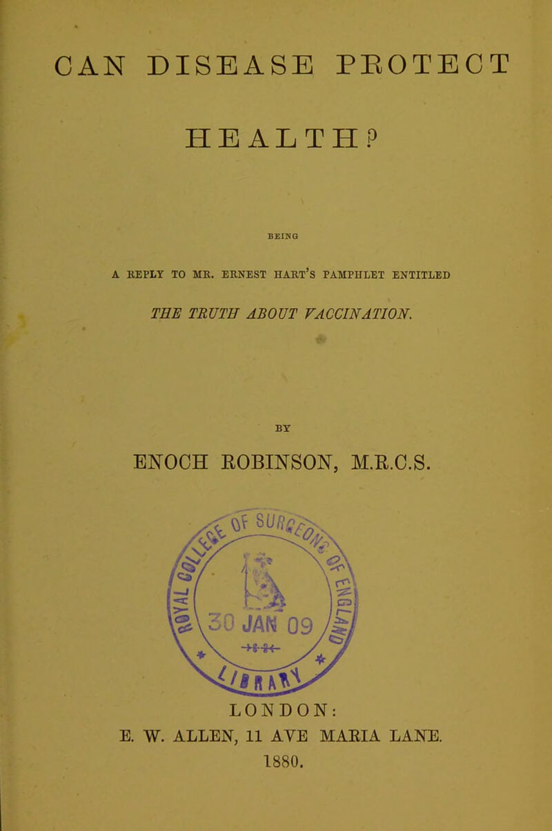 HEALTH? BEING A REPLY TO MR. ERNEST HART’S PAMPHLET ENTITLED THE TRUTH ABOUT VACCINATION. ENOCH KOBINSON, M.R.C.S. E. W. ALLEN, 11 AYE MAKIA LANE. 1880.