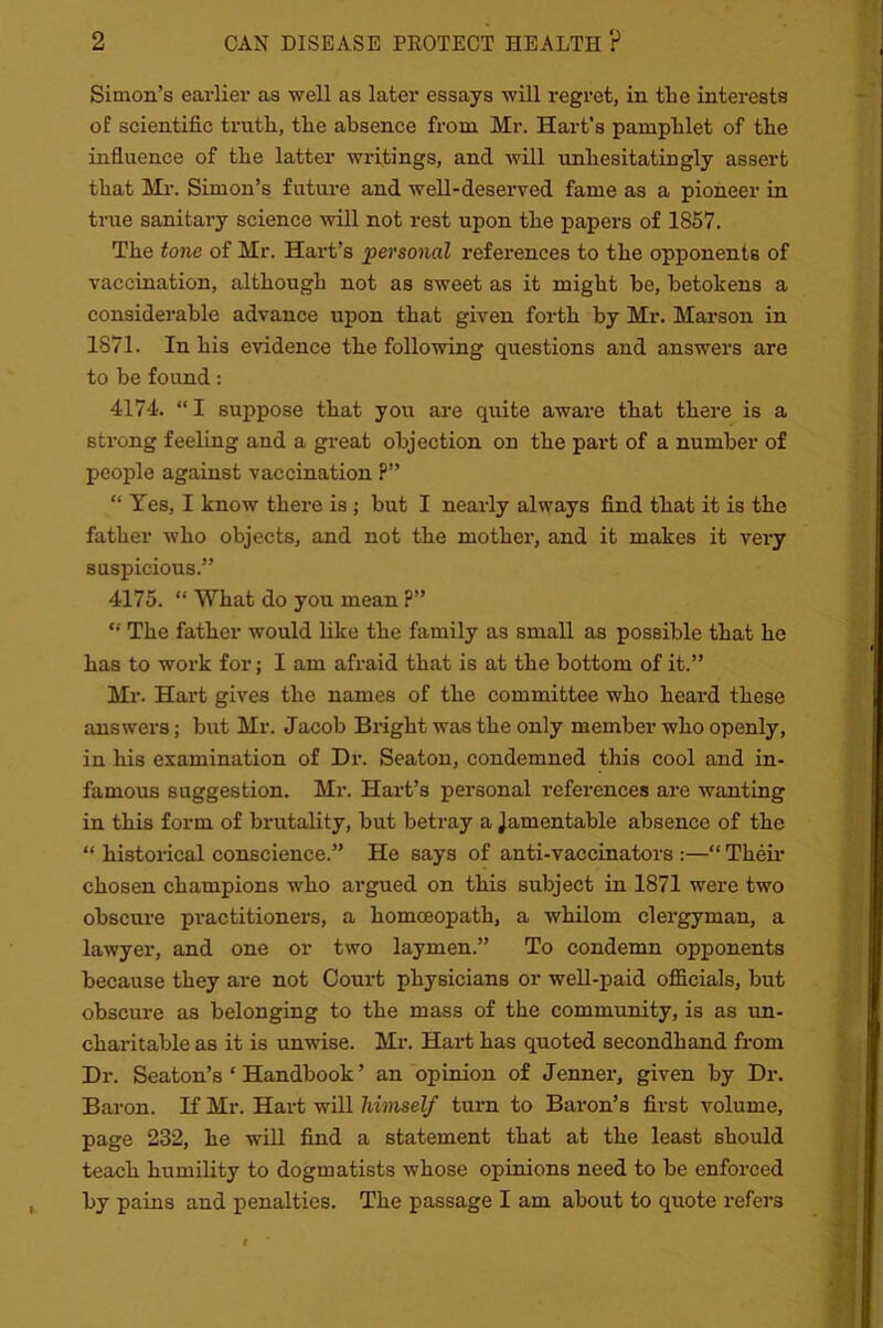 Simon’s earlier as well as later essays will regret, in the interests of scientific truth, the absence from Mr. Hart’s pamphlet of the influence of the latter writings, and will unhesitatingly assert that Mr. Simon’s future and well-deserved fame as a pioneer in true sanitai-y science mil not rest upon the papers of 1857. The tone of Mr. Hart’s personal references to the opponents of vaccination, although not as sweet as it might be, betokens a considerable advance upon that given forth by Mr. Marson in 1871. In his evidence the following questions and answers are to be found: 4174. “ I suppose that you are quite aware that there is a strong feeling and a great objection on the part of a number of people against vaccination P” “ Yes, I know there is ; but I nearly always find that it is the father who objects, and not the mother, and it makes it very suspicious.” 4175. “ What do you mean ?” “ The father would like the family as small as possible that he has to work for; I am afraid that is at the bottom of it.” Mr. Hart gives the names of the committee who heard these answers; but Mr. Jacob Bright was the only member who openly, in his examination of Dr. Seaton, condemned this cool and in- famous suggestion. Mr. Hart’s personal references are wanting in this form of brutality, but betray a Jamentable absence of the “ historical conscience.” He says of anti-vaccinators :—“ Their chosen champions who argued on this subject in 1871 were two obscure practitioners, a homoeopath, a whilom clergyman, a lawyer, and one or two laymen.” To condemn opponents because they are not Court physicians or well-paid officials, but obscure as belonging to the mass of the community, is as un- charitable as it is unwise. Mr. Hart has quoted secondhand from Dr. Seaton’s * Handbook ’ an opinion of Jenner, given by Dr. Baron. If Mr. Hart will himself turn to Baron’s first volume, page 232, he will find a statement that at the least should teach humility to dogmatists whose opinions need to be enforced by pains and penalties. The passage I am about to quote refers