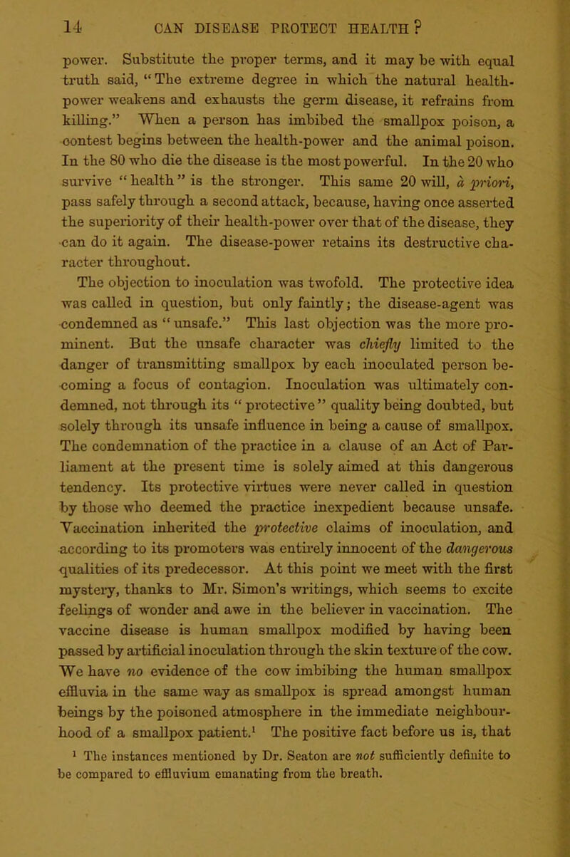 power. Substitute tlie proper terms, and it may be with equal truth said, “ The extreme degree in which the natural health- power weakens and exhausts the germ disease, it refrains from killing.” When a person has imbibed the smallpox poison, a oontest begins between the health-power and the animal poison. In the 80 who die the disease is the most powerful. In the 20 who survive “ health ” is the stronger. This same 20 will, a priori, pass safely through a second attack, because, having once asserted the superiority of their health-power over that of the disease, they can do it again. The disease-power retains its destructive cha- racter throughout. The objection to inoculation was twofold. The protective idea was called in question, but only faintly; the disease-agent was condemned as “ unsafe.” This last objection was the more pro- minent. But the unsafe character was chiefly limited to the danger of transmitting smallpox by each inoculated person be- coming a focus of contagion. Inoculation was ultimately con- demned, not through its “ protective” quality being doubted, but solely through its unsafe influence in being a cause of smallpox. The condemnation of the practice in a clause of an Act of Par- liament at the present time is solely aimed at this dangerous tendency. Its protective virtues were never called in question by those who deemed the practice inexpedient because unsafe. Vaccination inherited the protective claims of inoculation, and according to its promoters was entirely innocent of the dangerous qualities of its predecessor. At this point we meet with the first mystery, thanks to Mr. Simon’s writings, which seems to excite feelings of wonder and awe in the believer in vaccination. The vaccine disease is human smallpox modified by having been passed by artificial inoculation through the skin texture of the cow. We have no evidence of the cow imbibing the human smallpox effluvia in the same way as smallpox is spread amongst human beings by the poisoned atmosphere in the immediate neighbour- hood of a smallpox patient.1 The positive fact before us is, that 1 The instances mentioned by Dr. Seaton are not sufficiently definite to be compared to effluvium emanating from the breath.