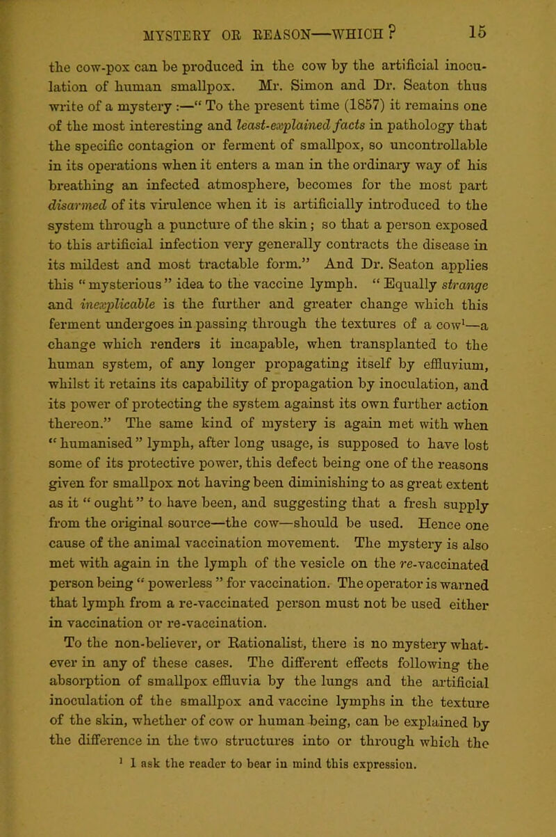 the cow-pox can be produced in the cow by the artificial inocu- lation of human smallpox. Mr. Simon and Dr. Seaton thus write of a mystery :—“ To the present time (1857) it remains one of the most interesting and least-explained facts in pathology that the specific contagion or ferment of smallpox, so uncontrollable in its operations when it enters a man in the ordinary way of his breathing an infected atmosphere, becomes for the most part disarmed of its virulence when it is artificially introduced to the system through a puncture of the skin; so that a person exposed to this artificial infection very generally contracts the disease in its mildest and most tractable form.” And Dr. Seaton applies this “mysterious” idea to the vaccine lymph. “ Equally strange and inexplicable is the further and greater change which this ferment undergoes in passing through the textures of a cow1—a change which renders it incapable, when transplanted to the human system, of any longer propagating itself by effluvium, whilst it retains its capability of propagation by inoculation, and its power of pi’otecting the system against its own further action thereon.” The same kind of mystery is again met with when “ humanised ” lymph, after long usage, is supposed to have lost some of its protective power, this defect being one of the reasons given for smallpox not having been diminishing to as great extent as it “ought” to have been, and suggesting that a fresh supply from the original source—the cow—should be used. Hence one cause of the animal vaccination movement. The mystery is also met with again in the lymph of the vesicle on the re-vaccinated person being “ powerless ” for vaccination. The operator is warned that lymph from a re-vaccinated person must not be used either in vaccination or re-vaccination. To the non-believer, or Rationalist, there is no mystery what- ever in any of these cases. The different effects following the absorption of smallpox effluvia by the lungs and the artificial inoculation of the smallpox and vaccine lymphs in the texture of the skin, whether of cow or human being, can be explained by the difference in the two structures into or through which the 1 1 ask the reader to bear in mind this expression.
