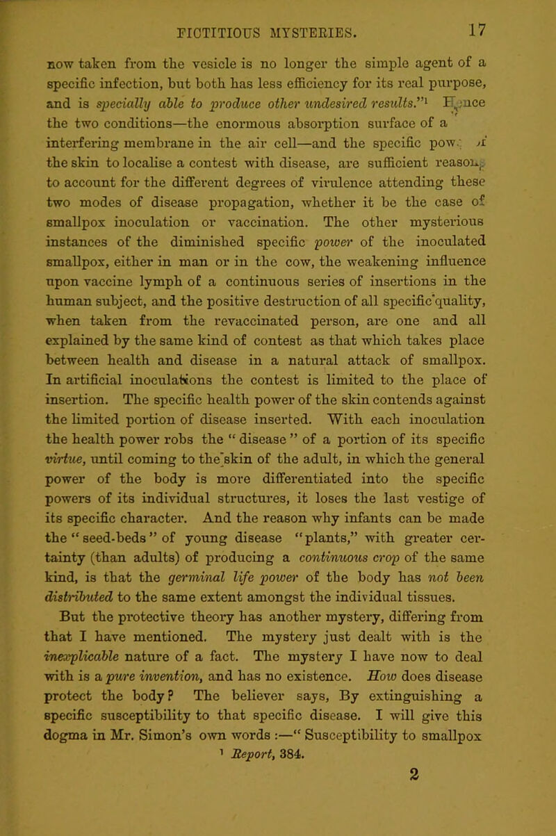 FICTITIOUS MYSTERIES. now taken from the vesicle is no longer the simple agent of a specific infection, but both has less efficiency for its real purpose, and is specially able to produce other undesired results ”1 I” ;nee the two conditions—the enormous absorption surface of a interfering membrane in the air cell—and the specific pow. ii the skin to localise a contest with disease, are sufficient reason, to account for the different degrees of virulence attending these two modes of disease propagation, whether it be the case of smallpox inoculation or vaccination. The other mysterious instances of the diminished specific power of the inoculated smallpox, either in man or in the cow, the weakening influence upon vaccine lymph of a continuous series of insertions in the human subject, and the positive destruction of all specific'quality, when taken from the revaccinated person, are one and all explained by the same kind of contest as that which takes place between health and disease in a natural attack of smallpox. In artificial inoculations the contest is limited to the place of insertion. The specific health power of the skin contends against the limited portion of disease inserted. With each inoculation the health power robs the “ disease ” of a portion of its specific virtue, until coming to the'skin of the adult, in which the general power of the body is more differentiated into the specific powers of its individual structures, it loses the last vestige of its specific character. And the reason why infants can be made the “ seed-beds ” of young disease “plants,” with greater cer- tainty (than adults) of producing a continuous crop of the same kind, is that the germinal life power of the body has not been distnlruted to the same extent amongst the individual tissues. But the protective theory has another mystery, differing from that I have mentioned. The mystery just dealt with is the inexplicable nature of a fact. The mystery I have now to deal with is a pure invention, and has no existence. How does disease protect the body? The believer says, By extinguishing a specific susceptibility to that specific disease. I will give this dogma in Mr. Simon’s own words :—“ Susceptibility to smallpox 1 Report, 384. 2