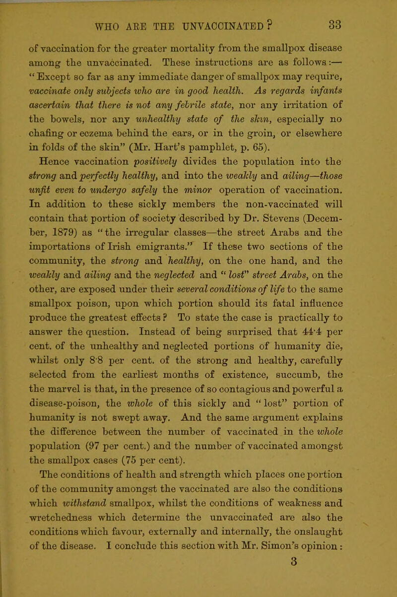 of vaccination for tlie greater mortality from tlie smallpox disease among tlie unvaccinated. These instructions are as follows:— “ Except so far as any immediate danger of smallpox may require, vaccinate only subjects who are in good health. As regards infants ascertain that there is not any febrile state, nor any irritation of the bowels, nor any unhealthy state of the shin, especially no chafing or eczema behind the ears, or in the groin, or elsewhere in folds of the skin” (Mr. Hart’s pamphlet, p. 65). Hence vaccination positively divides the population into the strong and perfectly healthy, and into the weahly and ailing—those unfit even to undergo safely the minor operation of vaccination. In addition to these sickly members the non-vaccinated will contain that portion of society described by Dr. Stevens (Decem- ber, 1879) as “the irregular classes—the street Arabs and the importations of Irish emigrants.” If these two sections of the community, the strong and healthy, on the one hand, and the weahly and ailing and the neglected and “ lost” street Arabs, on the other, are exposed under their several conditions of life to the same smallpox poison, upon which portion should its fatal influence produce the greatest effects ? To state the case is practically to answer the question. Instead of being surprised that 44-4 per cent, of the unhealthy and neglected portions of humanity die, whilst only 8 8 per cent, of the strong and healthy, carefully selected from the earliest months of existence, succumb, the the marvel is that, in the presence of so contagious and powerful a disease-poison, the whole of this sickly and “ lost” portion of humanity is not swept away. And the same argument explains the difference between the number of vaccinated in the whole population (97 per cent.) and the number of vaccinated amongst the smallpox cases (75 per cent). The conditions of health and strength which places one portion of the community amongst the vaccinated are also the conditions which withstand smallpox, whilst the conditions of weakness and wretchedness which determine the unvaccinated are also the conditions which favour, externally and internally, the onslaught of the disease. I conclude this section with Mr. Simon’s opinion: 3