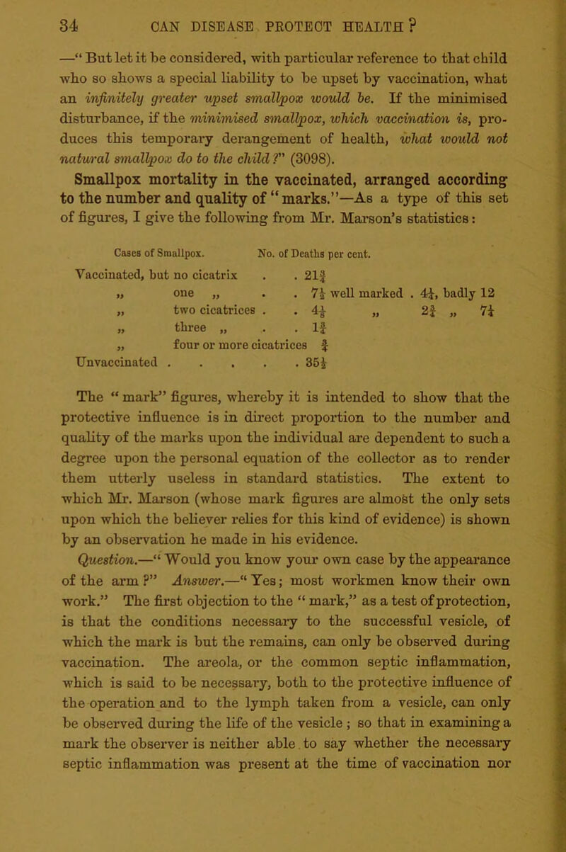 —“ But let it be considered, with particular reference to that child who so shows a special liability to be upset by vaccination, what an infinitely greater upset smallpox would be. If the minimised disturbance, if the minimised smallpox, which vaccination is, pro- duces this temporary derangement of health, what would not natural smallpox do to the child ? (3098). Smallpox mortality in the vaccinated, arranged according to the number and quality of “marks.”—As a type of this set of figures, I give the following from Mr. Marson’s statistics: Cases of Smallpox. No. of Deaths per cent. Vaccinated, but no cicatrix . . 21| ,, one „ . . 7i well marked . 4f, badly 12 „ two cicatrices . „ 2f „ 7i „ three „ .. . If „ four or more cicatrices f Unvaccinated 35£ The “ mark” figures, whereby it is intended to show that the protective influence is in direct proportion to the number and quality of the marks upon the individual are dependent to such a degree upon the personal equation of the collector as to render them utterly useless in standard statistics. The extent to which Mr. Marson (whose mark figures are almost the only sets upon which the believer relies for this kind of evidence) is shown by an observation he made in his evidence. Question.—“ Would you know your own case by the appearance of the arm ?” Answer.—“ Yes; most workmen know their own work.” The first objection to the “ mark,” as a test of protection, is that the conditions necessary to the successful vesicle, of which the mark is but the remains, can only be observed during vaccination. The areola, or the common septic inflammation, which is said to be necessary, both to the protective influence of the operation and to the lymph taken from a vesicle, can only be observed during the life of the vesicle ; so that in examining a mark the observer is neither able to say whether the necessary septic inflammation was present at the time of vaccination nor