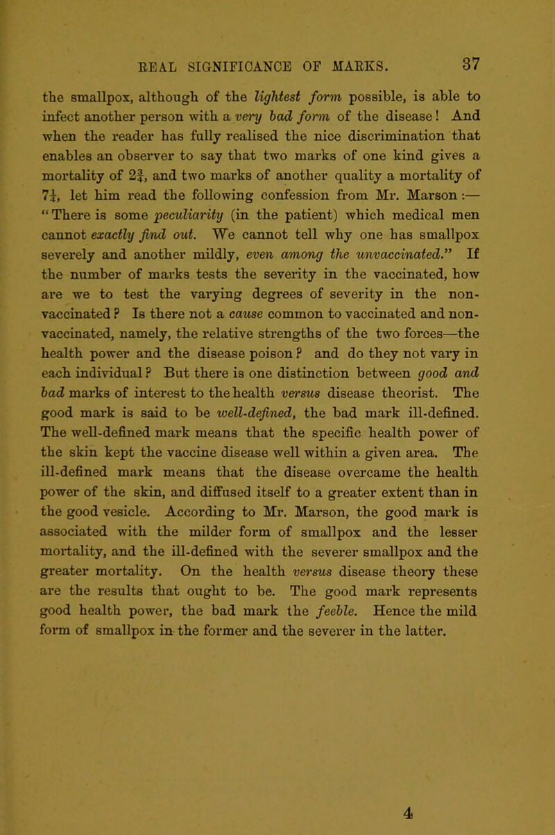 the smallpox, although of the lightest form possible, is able to infect another person with a very had form of the disease! And when the reader has fully realised the nice discrimination that enables an observer to say that two marks of one kind gives a mortality of 2f, and two marks of another quality a mortality of 7J, let him read the following confession from Mr. Marson:— “ There is some peculiarity (in the patient) which medical men cannot exactly find out. We cannot tell why one has smallpox severely and another mildly, even among the unvaccinated.” If the number of marks tests the severity in the vaccinated, how are we to test the varying degrees of severity in the non- vaccinated ? Is there not a came common to vaccinated and non- vaccinated, namely, the relative sti’engths of the two forces—the health power and the disease poison P and do they not vary in each individual ? But there is one distinction between good and bad marks of interest to the health versus disease theorist. The good mark is said to be well-defined, the had mark ill-defined. The well-defined mark means that the specific health power of the skin kept the vaccine disease well within a given area. The ill-defined mark means that the disease overcame the health power of the skin, and diffused itself to a greater extent than in the good vesicle. According to Mr. Marson, the good mark is associated with the milder form of smallpox and the lesser mortality, and the ill-defined with the severer smallpox and the greater mortality. On the health versus disease theory these are the results that ought to be. The good mark represents good health power, the bad mark the feeble. Hence the mild form of smallpox in the former and the severer in the latter. 4