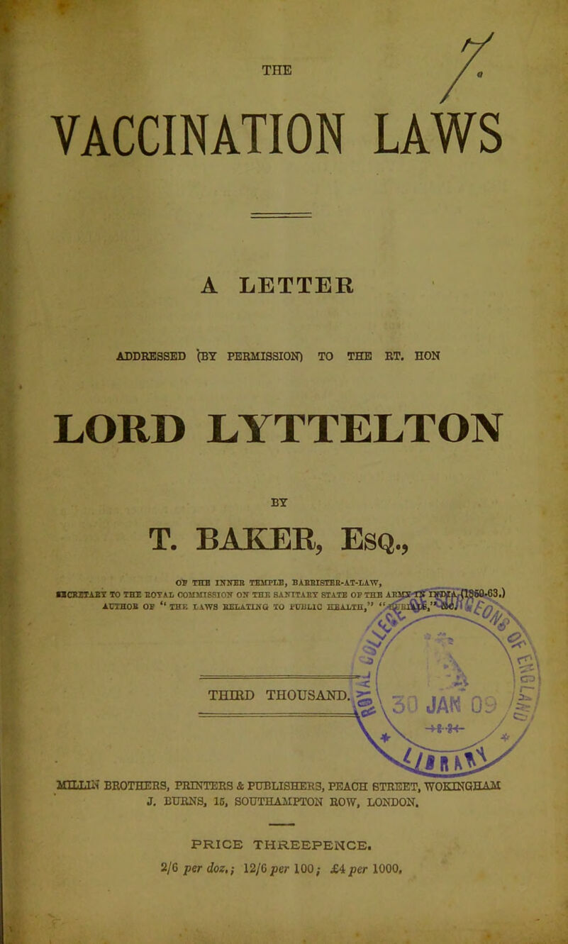 THE tf VACCINATION LAWS A LETTER ADDEESSED (BY PERMISSION) TO THE RT. HON LORD LYTTELTON BY T. BAKER, Esq., MILIiliT BROTHERS, PRINTERS & PUBLISHERS, PEACH STREET, WOKINGHAM J. BURNS, 16, SOUTHAMPTON ROW, LONDON. PRICE THREEPENCE. -J 2/G per doz,-, \2j(>per 100; X4 per 1000,