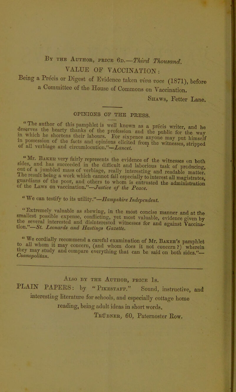 » By the Author, price Q-q.—Third Thousand. VALUE OF VACCINATION: Being a Pre'cis or Digest of Evidence taken viva voce (1871), before a Committee of the House of Commons on Vaccination. Shaws, Fetter Lane. OPINIONS OF THE PRESS. “ The author of this pamplilet is well known as a precis wiiter and he deserves the hearty thanks of the profession and the public for ’the way m which he shortens their labours. For sixpence an}'one may put himself in possession of the facts and opinions elicited from the witnesses, stripped of all verbiage and circumlocution.”—Zawcef. * “Mr. Baker veiy fairly represents the e^^dence of the witnesses on both sides and has succeeded in the difficult and laborious task of predneinm oiitof a jiimbled mass of verbiage, really interesting and readable matter. I he result being a work which cannot fail especially to interest all magistrates, guardians of the poor, and others to whom is entrusted the administration 01 the Laws on vaccination.'*—Justice of the Peace. We can testiiy to its utility,**—Hampshire Independent, “Extremely valuable as shewing, in the most concise manner and at the smallest possible expense, conflicting, yet most valuable, evidence given by the several interested and disinterested witnesses for and against Vaccina- “On. —at. Leonards and Hastings Gazette. “ Wo cordially recommend a careful examination of Mr. Baker’s pamphlet to aU whom it may concern, (and whom does it not concern ?) wherein ^ey may study and compare everything that can be said on both sides.”— tfosmopolitan. Also by the Author, price Is. PLAIN PAPEES: by “Pikestaff.” Sound, instructive, and interesting literature for schools, and especially cottage home reading, being adult ideas in short words. Thubner, 60, Paternoster Eow.