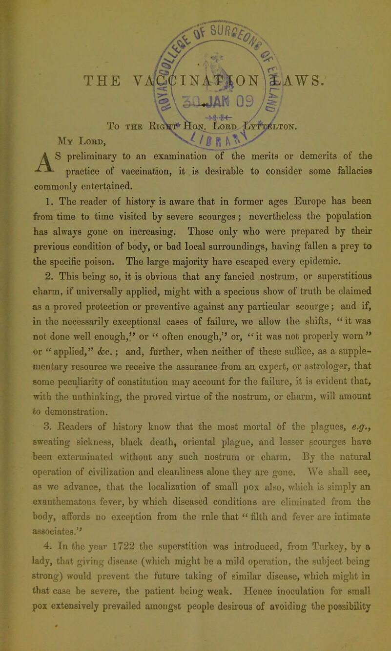 To THK My Lobd, A S preliminary to an examination of the merits or demerits of the practice of vaccination, it is desirable to consider some fallacies commonly entertained. 1. The reader of history is aware that in former ages Europe has been from time to time visited by severe scourges; nevertheless the population has always gone on increasing. Those only who were prepared by their previous condition of body, or bad local surroundings, having fallen a prey to the specific poison. The large majority have escaped every epidemic. 2. This being so, it is obvious that any fancied nostrum, or superstitious charm, if universally applied, might with a specious show of truth be claimed as a proved protection or preventive against any particular scourge; and if, in the necessarily exceptional cases of failure, we allow the shifts, “ it was not done well enough,” or “ often enough,” or, “it was not properly worn” or “ applied,” &c.; and, further, when neither of these sufiice, as a supple- mentary resource we receive the assurance from an expert, or astrologer, that some pecujiarity of constitution may account for the failure, it is evident that, with the unthinking, the proved virtue of the nostrum, or charm, will amount to demonstration. 3. Eeaders of history know that the most mortal Of the plagues, e.g., sweating sickness, black death, oriental plague, and lesser scourges have been extenninated without any such nostrum or charm. By the natural operation of civilization and cleanliness alone they are gone. We shall see, as we advance, that the localization of small pox also, which is simply an exanthematous fever, by which diseased conditions are eliminated from the body, affords no exception from the rule that “ filth and fever are intimate associates.” 4. In the year 1722 the superstition was introduced, from Turkey, by a lady, that giving disease (which might be a mild operation, the subject being strong) would prevent the future taking of similar disease, wdiich might in that case be severe, the patient being weak. Hence inoculation for small pox extensively prevailed amongst people desuous of avoiding the possibility jmos Eaws. Lord. Lyt^lton.