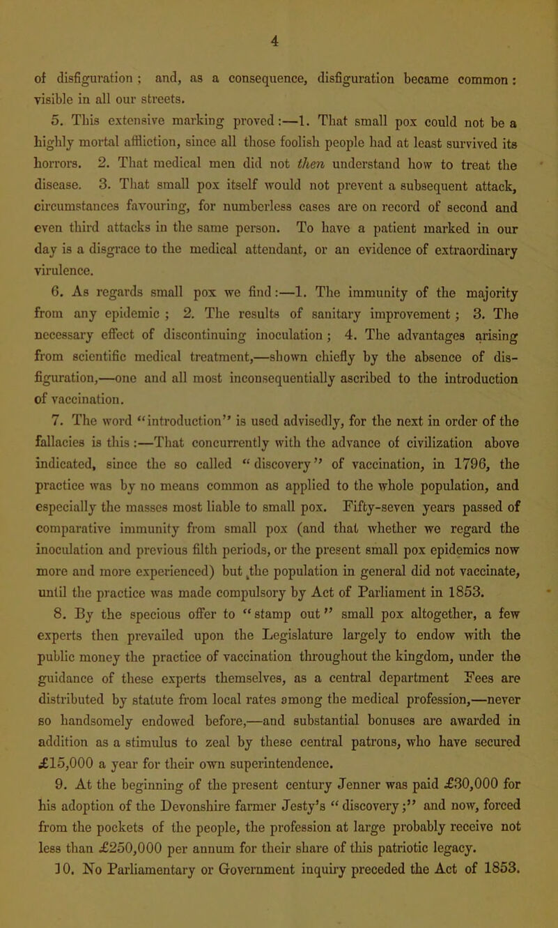 of disfiguration ; and, as a consequence, disfiguration became common: visible in all our streets. 5. This extensive marking proved:—1. That small pox could not be a highly mortal affliction, since all those foolish people had at least survived its horrors. 2. That medical men did not then understand how to treat the disease. 3. That small pox itself would not prevent a subsequent attack, circumstances favouring, for numberless cases are on record of second and even third attacks in the same person. To have a patient marked in our day is a disgrace to the medical attendant, or an evidence of extraordinary virulence. 6. As regards small pox we find:—1. The immunity of the majority from any epidemic ; 2. The results of sanitary improvement; 3. The necessary effect of discontinuing inoculation ; 4. The advantages arising from scientific medical treatment,—shown chiefly by the absence of dis- figuration,—one and all most inconsequentially ascribed to the introduction of vaccination. 7. The word “introduction” is used advisedly, for the next in order of the fallacies is this :—That concurrently with the advance of civilization above indicated, since the so called “ discovery ” of vaccination, in 1796, the practice was by no means common as applied to the whole population, and especially the masses most liable to small pox. Fifty-seven years passed of comparative immunity from small pox (and that whether we regard the inoculation and previous filth periods, or the present small pox epidemics now more and more experienced) but ,the population in general did not vaccinate, untU the practice was made compulsory by Act of Parliament in 1853. 8. By the specious offer to “ stamp out ” small pox altogether, a few experts then prevailed upon the Legislature largely to endow with the public money the practice of vaccination throughout the kingdom, under the guidance of these experts themselves, as a central department Fees are distributed by statute from local rates among the medical profession,—never BO handsomely endowed before,—and substantial bonuses ai’e awarded in addition as a stimulus to zeal by these central patrons, who have secured il5,000 a year for their own superintendence. 9. At the beginning of the present century Jenner was paid ^£30,000 for his adoption of the Devonshire farmer Jesty’s “discovery;” and now, forced from the pockets of the people, the profession at large probably receive not less than £250,000 per annum for their share of this patriotic legacy. ] 0. No Parliamentary or Government inquiry preceded the Act of 1853.