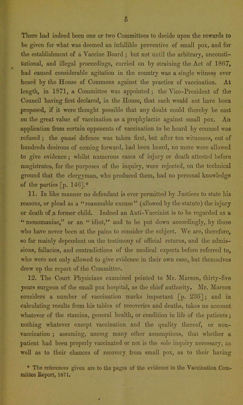 6 There had indeed been one or two Committees to decide upon the rewards to be given for what was deemed an infallible preventive of small pox, and for the establishment of a Vaccine Board ; but not until the arbitrary, unconsti- tutional, and illegal proceedings, carried on by straining the Act of 1867, had caused considerable agitation in the country was a single witness ever heard by the House of Commons against the practice of vaccination. At length, in 1871, a Committee was appointed; the Vice-President of the Council having first declared, in the House, that such would not have been proposed, if it were thought possible that any doubt could thereby be cast on the great value of vaccination as a prophylactic against small pox. An application fi’om certain opponents of vaccination to be heard by counsel was refused ; the quasi defence was taken first, but after ten witnesses, out of hundi-eds desirous of coming forward, had been heard, no more were allowed to give evidence; whilst numerous cases of injury or death attested before magistrates, for the purposes of the inquiry, were rejected, on the technical ground that the clerg}Tnan, who produced them, had no personal knowledge of the parties [p. 146].* 11. In like manner no defendant is ever permitted by Justices to state liis reasons, or plead as a “reasonable excuse” (allowed by the statute) the injury or death of a former child. Indeed an Anti-Vaccinist is to be regarded as a “ monomaniac,” or an “ idiot,” and to be put down accordingly, by those who have never been at the pains to consider the subject. We are, therefore, 80 far mainly dependent on the testimony of official returns, and the admis- sions, fallacies, and contradictions of the medical experts before referred to, who were not only allowed to give evidence in their own case, but themselves drew up the report of the Committee. 12. The Court Physicians examined pointed to Mr. Marson, thirty-five years surgeon of the small pox hospital, as the chief authority. Mr. Marson considers a number of vaccination marks important [p, 236]; and in calculating results from his tables of recoveries and deaths, takes no account whatever of the stamina, general health, or condition in life of the patients; nothing whatever e-xcept vaccination and the quality thereof, or non- vaccination ; assuming, among many other assumptions, that whether a patient had been properly vaccinated or not is the sole inquiry necessary, as well as to theii’ chances of recovery from small pox, as to their having * The references given are to the pages of the evidence in the Vaccination Com- mittee Beport, 1871.