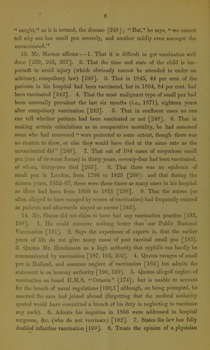 “ caught,” as it is termed, the disease [248J ; “But,’’ he says, “ we cannot tell why one has small pox severely, and another mildly even amongst the unvaecinated.” 13. Mr. Marson affirms :—1. That it is difficult to ffet vaccination well done [239, 245, 267]. 2. That the time and state of the child is im- portarft to avoid injury (which obviously cannot be attended to under an arbitrary, compulsory law) [240], 3. That in 1815, 44 per cent, of the patients in his hospital had been vaccinated, hut in 1864, 84 per cent, had been vaccinated [242]. 4. That the most malignant type of small pox had been unusually prevalent the last six months (i.e., 1871), eighteen years after compulsory vaccination [242]. 5. That in confluent cases no one can tell whether patients had been vaccinated or not [248]. 6. That in making certain calculations as to comparative mortality, he had assumed some who had recovered “ were protected to some extent, though there was no cicatrix to show, or else they would have died at the same rate as the unvaccinated did ” [248]. 7. That out of 104 cases of corymbose small pox (one of its worst forms) in thirty years, seventy-four had been vaccinated, of whom, thirty-two died [26.5]. 8. That there was no epidemic of small pox in London, from 1796 to 1825 [266]: and that during the sixteen years, 1852-67, there were three times as many cases in his hospital as there had been from 1836 to 1851 [238]. 9. That the nurses (so often alleged to have escaped by reason of vaccination) had frequently entered as patients and afterwards stayed as nui’ses [243]. 14. Mr. Simon did not claim to have had any vaccination practice [193, 198]. 1. He could conceive nothing better than our Public National Vaccination [181]. 2. Says the experience of experts is, that the earlier years of life do not give many cases of post vaccinal small pox [185]. 3. Quotes Air. Hutchinson as a high authority that syphilis can hardly be communicated by vaccination [187, 195, 202]. 4. Quotes ravages of small pox in Holland, and assumes neglect of vaccination [164] but admits the statement is on hearsay authority [190, 199]. 5. Quotes alleged neglect of vaccination on board H.M.S. “Octavia” [174]; but is unable to account for the breach of naval regulations [190,1] although, on being prompted, he asserted the men had joined abroad (forgetting that the medical authority quoted would have committed a breach of his duty in neglecting to vaccinate any such). 6. Admits his inquiries in 1856 were addressed to hospital surgeons, &c. (who do not vaccinate) [192]. 7. States the law has fully doubled infantine vaccination [190]. 8, Treats the opinion of a physician