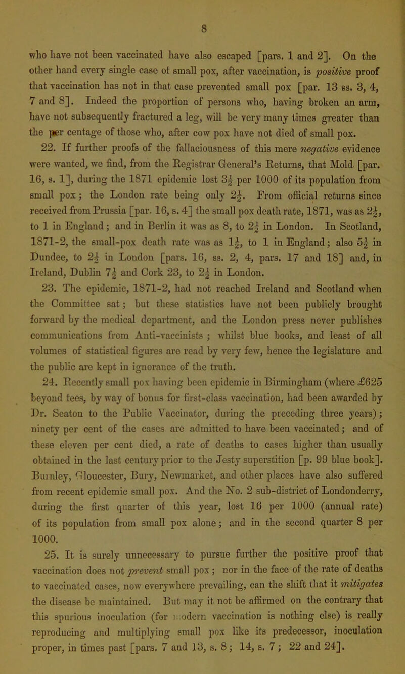 who have not been vaccinated have also escaped [pars. 1 and 2]. On the other hand every single case ot small pox, after vaccination, is positive proof that vaccination has not in that case prevented small pox [par. 13 es. 3, 4, 7 and 8]. Indeed the proportion of persons who, having broken an arm, have not subsequently fractured a leg, will be very many times greater than the per centagc of those who, after cow pox have not died of small pox. 22. If further proofs of the fallaciousness of this mere negative evidence were wanted, wo find, from the Ecgistrar General’s Eeturns, that Mold. [par. 16, s. 1], during the 1871 epidemic lost 3| per 1000 of its population from small pox; the London rate being only 2|. From official returns since received from Prussia [par. 16, s. 4] the small pox death rate, 1871, was as 2|, to 1 in England; and in Berlin it was as 8, to 2| in London. In Scotland, 1871-2, the small-pox death rate was as 1|, to 1 in England; also 5g in Dundee, to 2^ in London [pars. 16, ss. 2, 4, pars. 17 and 18] and, in Ireland, Dublin 7| aud Cork 23, to 2^ in London. 23. The epidemic, 1871-2, had not reached Ireland and Scotland when the Committee sat; but these statistics have not been publicly brought forward by the medical department, and the London press never publishes communications from Anti-vaccinists ; whilst blue books, aud least of all volumes of statistical figures are read by very few, hence the legislatm-e aud the public are kept iu ignorance of the truth. 24. Ecccntly small pox having been epidemic in Birmingham (where £625 beyond tees, by way of bonus for first-class vaccination, had been awarded by Dr. Seaton to the Public Vaccinator, during the preceding three years); ninety per cent of the cases are admitted to have been vaccinated; and of these eleven per cent died, a rate of deaths to cases higher than usually obtained in the last century prior to the Jesty superstition [p. 99 blue book]. Burnley, Gloucester, Bury, Newmarket, and other places have also suffered from recent epidemic small pox. And the No. 2 sub-district of Londonderry, during the first quarter of this year, lost 16 per 1000 (annual rate) of its population from small pox alone; and in the second quarter 8 per 1000. 25. It is surely unnecessary to pursue further the positive proof that vaccination does not po'event small pox; nor in the face of the rate of deaths to vaccinated cases, now everywhere prevailing, can the shift that it mitigates the disease be maintained. But may it not be affirmed on the contrary that this spurious inoculation (for ii.odern vaccination is nothing else) is really reproducing and multiplying small pox like its predecessor, inoculation proper, in times past [pars. 7 and 13, s. 8; 14, s. 7; 22 and 24].