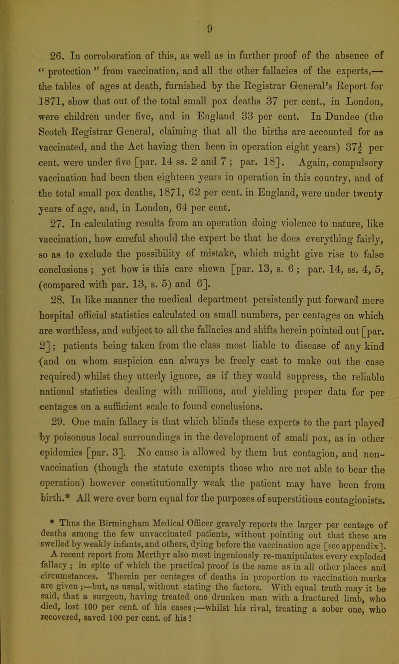 26. In con-oboration of this, as well as in further proof of the absence of “ protection ” from vaccination, and all the other fallacies of the experts,— the tables of ages at death, furnished by the Kcgistrar General’s Kcport for 1871, show that out of the total small pox deaths 37 per cent., in London, were cliildren under five, and in England 33 per cent. In Dundee (the Scotch Eegistrar General, claiming that all the births are accounted for as vaccinated, and the Act having then been in operation eight years) 37| per cent, were under five [par. 14 ss. 2 and 7 ; par. 18]. Again, compulsory vaccination had been then eighteen years in operation in this country, and of the total small pox deaths, 1871, 62 per cent, in England, were under twenty years of age, and, in London, 64 per cent. 27. In calculating results from an operation doing violence to nature, like vaccination, how careful should the expert be that he does everything fairly, so as to exclude the possibility of mistake, which might give rise to false conclusions ; yet how is this care shewn [par. 13, s. 6; par. 14, ss. 4, 5, (compared with par. 13, s. 5) and 6]. 28. In like manner the medical department persistently put forward mere hospital official statistics calculated on small numbers, per centages on which are worthless, and subject to all the fallacies and shifts herein pointed out [par. 2]; patients being taken from the class most liable to disease of any kind •(and on whom suspicion can always be freely cast to make out the case required) wliilst they utterly ignore, as if they would suppress, the reliable national statistics dealing with millions, and yielding proper data for per centages on a sufficient scale to found conclusions. 29. One main fallacy is that which blinds these experts to the part played by poisonous local surroundings in the development of small pox, as in other epidemics [par. 3]. No cause is allowed by them but contagion, and non- vaccination (though the statute exempts those who are not able to bear the operation) however constitutionally wealc the patient may have been from birth.* All were ever born equal for the purposes of superstitious contagionists. * Thus the Birmingham Medical Officer gravely reports the larger per centage of deaths among the few unvaccinated patients, without pointing out that these are swelled by weakly infants, and others, dying before the vaccination age [see appendix]. A recent report from Merthyr also most ingeniously re-manipulates every exploded fallacy ; in spite of which the practical proof is the same as in all other places and circumstances. Therein per centages of deaths in proportion to vaccination marks are given j—but, as usual, without stating the factors. With equal truth may it be said, that a surgeon, having treated one drunken man with a fractured limb, who died, lost 100 per cent, of his caseswhilst his rival, treating a sober one, who recovered, saved 100 per cent, of his!