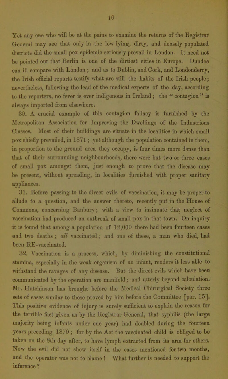 Yet any one who will be at the pains to examine the returns of the Eegistraf General may see that only in the low lying, dirty, and densely populated districts did the small pox epidemic seriously prevail in London. It need not bo pointed out that Berlin is one of the dirtiest cities in Europe. Dundee can ill compare with London ; and as to Dublin, and Cork, and Londonderry, the Irish oflScial reports testify what are still the habits of the Irish people; nevertheless, following the lead of the medical experts of the day, according to the reporters, no fever is ever indigenous in Ireland ; the  contagion ” is always imported fi'om elsewhere. 30. A crucial example of this contagion fallacy is furnished by the Metropolitan Association for Improving the Dwellings of the Industrious Classes. Most of their buildings are situate in the localities in which small pox chiefly prevailed, in 1871; yet although the population contained in them, in proportion to the ground area they occupy, is four times more dense than that of their surrounding neighbourhoods, there were but two or three cases of small pox amongst them, just enough to prove that the disease may be present, without spreading, in localities furnished with proper sanitary appliances. 31. Before passing to the direct evils of vaccination, it may be proper to allude to a question, and the answer thereto, recently put in the House of Commons, concerning Banbury; with a view to insinuate that neglect of vaccination had produced an outbreak of small pox in that town. On inquiry it is found that among a population of 12,000 there had been fourteen cases and two deaths ; all vaccinated; and one of these, a man who died, had been EE-vaccinated. 32. Vaccination is a process, which, by diminishing the constitutional stamina, especially in the weak organism of an infant, renders it less able to withstand the ravages of any disease. But the direct evils which have been communicated by the operation are manifold; and utterly beyond calculation. Mr. Hutchinson has brought before the Medical Chirurgical Society three sets of cases similar to those proved by him before the Committee [par. 15J. This positive evidence of injury is surely sufficient to explain the reason for the terrible fact given us by the Eegistrar General, that syphilis (the large majority being infants under one year) had doubled during the fourteen years preceding 1870 ; for by the Act the vaccinated child is obliged to bo taken on the 8th day after, to have lymph extracted from its arm for others. Now the evil did not show itself in the cases mentioned for two months, and the operator was not to blame ! What further is needed to support the inference ?