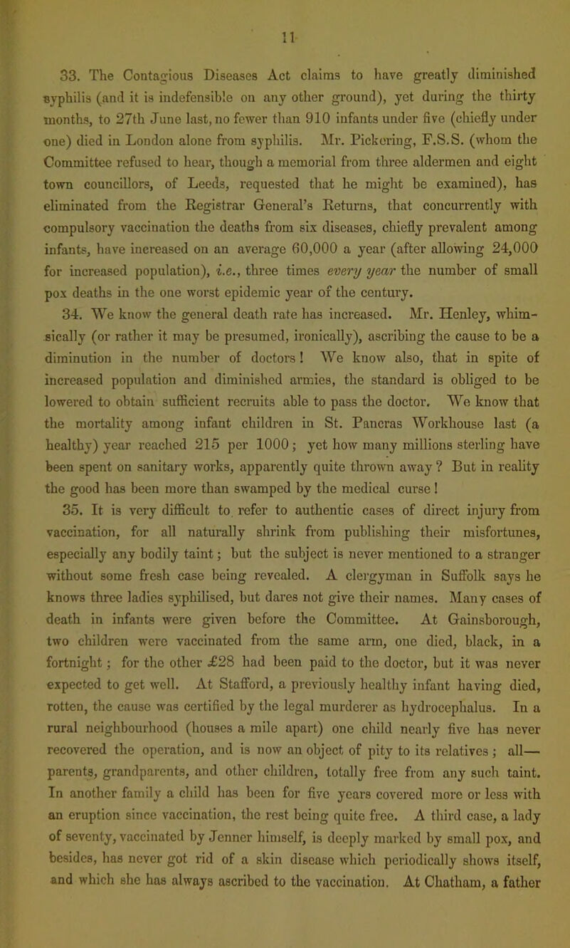 n 33. The Contagious Diseases Act claims to have greatly diminished syphilis (and it is indefensible on any other ground), yet during the thirty months, to 27th June last, no fewer than 910 infants under five (chiefly under one) died in London alone from syphilis. Mr. Pickering, F.S.S. (whom the Committee refused to hear, though a memorial from three aldermen and eight town councillors, of Leeds, requested that he might be examined), has eliminated from the Registrar General’s Returns, that concurrently with compulsory vaccination the deaths from six diseases, chiefly prevalent among infants, have increased on an average 60,000 a year (after allowing 24,000 for increased population), i.e., three times every year the number of small pox deaths in the one woi’st epidemic year of the century. 34. We know the general death rate has increased. Mr. Henley, whim- sically (or rather it may be presumed, ironically), ascribing the cause to be a diminution in the number of doctors! We know also, that in spite of increased population and diminished armies, the standard is obliged to be lowered to obtain sufficient recruits able to pass the doctor. We know that the mortality among infant children in St. Pancras Workhouse last (a healthy) year reached 215 per 1000; yet how many millions sterling have been spent on sanitary works, apparently quite thrown away ? But in reality the good has been more than swamped by the medical curse! 35. It is very difficult to, refer to authentic cases of direct injury from vaccination, for all naturally shrink from publishing their misfortunes, especially any bodily taint; but the subject is never mentioned to a stranger without some fresh case being revealed. A clergyman in Suffolk says he knows three ladies syphilised, but dares not give their names. Many cases of death in infants were given before the Committee. At Gainsborough, two children were vaccinated from the same arm, one died, black, in a fortnight; for the other £28 had been paid to the doctor, but it was never expected to get well. At Stafford, a previously healthy infant having died, rotten, the cause was certified by the legal murderer as hydrocephalus. In a rural neighbourhood (houses a mile apart) one child nearly five has never recovered the operation, and is now an object of pity to its relatives; all— parents, grandparents, and other children, totally free from any such taint. In another family a child has been for five years covered more or less with an eruption since vaccination, the rest being quite free. A third case, a lady of seventy, vaccinated by Jenner himself, is deeply marked by small pox, and besides, has never got rid of a skin disease which periodically shows itself, and which she has always ascribed to the vaccination. At Chatham, a father