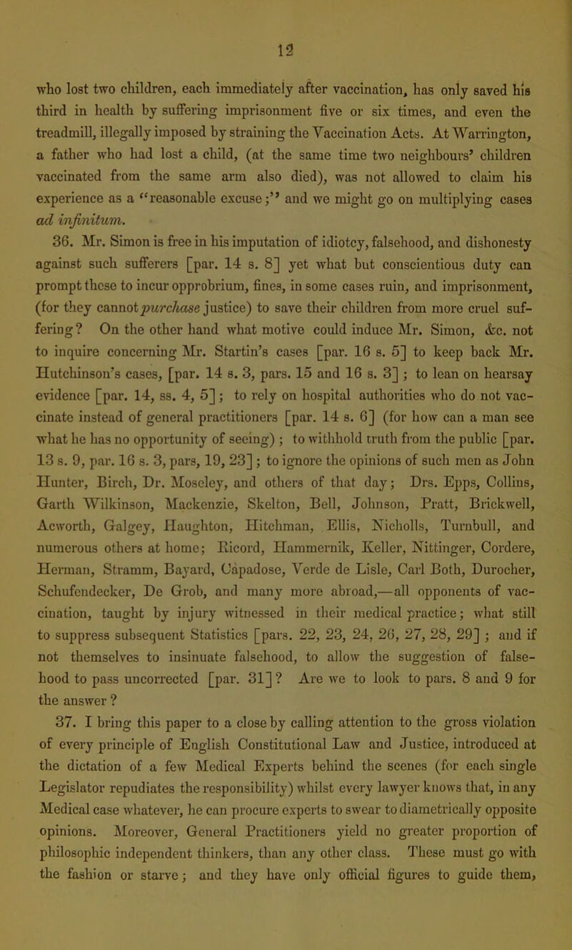 who lost two children, each immediately after vaccination, has only saved his third in health by suffering imprisonment five or six times, and even the treadmill, illegally imposed by straining the Vaccination Acts. At Warrington, a father who had lost a child, (at the same time two neighbours’ children vaccinated from the same arm also died), was not allowed to claim his experience as a “reasonable excuseand we might go on multiplying cases ad infinitum. 36. Mr. Simon is free in his imputation of idiotcy, falsehood, and dishonesty against such sufferers [par. 14 s. 8] yet what but conscientious duty can prompt these to incur opprobrium, fines, in some cases ruin, and imprisonment, (for they cannot jjMrc/wjse justice) to save their children from more cruel suf- fering ? On the other hand what motive could induce Mr. Simon, &c. not to inquire concerning Mr. Startin’s cases [par. 16 s. 5] to keep back Mr. Hutchinson’s cases, [par. 14 s. 3, pars. 15 and 16 s. 3] j to lean on hearsay evidence [par. 14, ss. 4, 5]; to rely on hospital authorities who do not vac- cinate instead of general practitioners [par. 14 s. 6] (for how can a man see what he has no opportunity of seeing) ; to withhold truth from the public [par. 13 s. 9, par. 16 s. 3, pars, 19, 23] ; to ignore the opinions of such men as John Hunter, Birch, Dr. Moseley, and others of that day; Drs. Epps, Collins, Garth Wilkinson, Mackenzie, Skelton, Bell, Johnson, Pratt, Brickwell, Acworth, Galgey, Haughton, Hitchman, Ellis, Nicholls, Turnbull, and numerous others at home; Bicord, Hammernik, Keller, Nittinger, Cordere, Herman, Stramm, Bayard, Capadose, Verde de Lisle, Carl Both, Durocher, Schufcndecker, De Grob, and many more abroad,—all opponents of vac- cination, taught by injury witnessed in their medical practice; what still to suppress subsequent Statistics [pars. 22, 23, 24, 26, 27, 28, 29] ; and if not themselves to insinuate falsehood, to allow the suggestion of false- hood to pass uncorrected [par. 31] ? Are we to look to pars. 8 and 9 for the answer ? 37. I bring this paper to a close by calling attention to the gross violation of every principle of English Constitutional Law and Justice, introduced at the dictation of a few Medical Experts behind the scenes (for each single Legislator repudiates the responsibility) whilst every lawyer knows that, in any Medical case whatever, he can procure experts to swear to diametrically opposite opinions. Moreover, General Practitioners yield no greater proportion of philosopliic independent thinkers, than any other class. These must go with the fashion or staiwe; and they have only official figures to guide them,