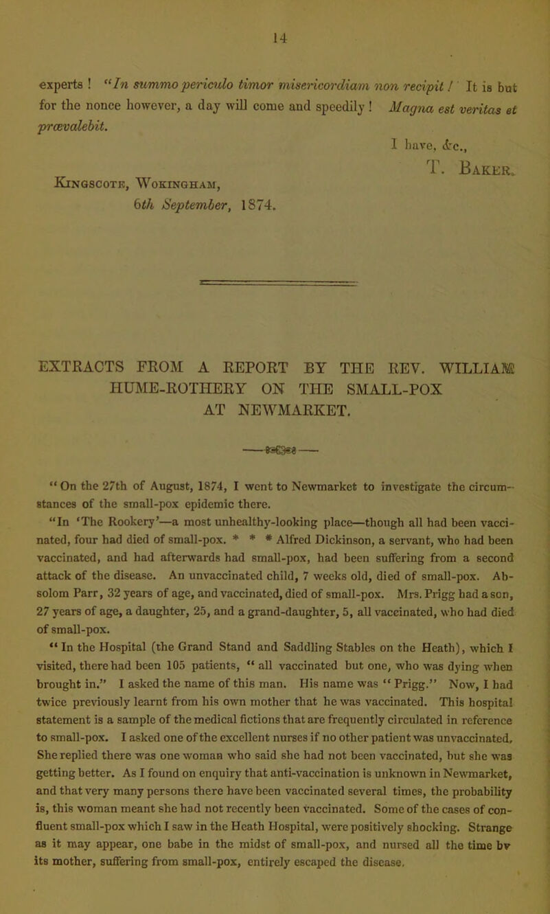 experts ! summo periculo timor misericordiam non reeipil ! It is but for the nonce however, a day wiU come and speedily! Magna eat veritas et prcevalebit. 1 have, drc., T. Baker, Kinqscotk, Wokingham, bth September, 1874. EXTRACTS FROM A REPORT BY THE REV. WILLIAM HUME-ROTHERY ON THE SMALL-POX AT NEWMARKET. •—-ftseasA— “On the 27th of August, 1874, I went to Newmarket to investigate the circum- stances of the small-pox epidemic there. “In ‘The Rookery’—a most unhealthy-looking place—though all had been vacci- nated, four had died of small-pox. * * • Alfred Dickinson, a servant, who had been vaccinated, and had afterwards had small-po.x, had been suffering from a second attack of the disease. An unvaccinated child, 7 weeks old, died of small-pox. Ab- solom Parr, 32 years of age, and vaccinated, died of small-pox. Mrs. Prigg had a son, 27 years of age, a daughter, 25, and a grand-daughter, 5, all vaccinated, who had died of small-pox. “In the Hospital (the Grand Stand and Saddling Stables on tbe Heath), which I visited, there had been 105 patients, “ all vaccinated but one, who was dying when brought in.’’ I asked the name of this man. His name was “ Prigg.’’ Now, I had twice previously learnt from his own mother that he was vaccinated. This hospital statement is a sample of the medical fictions that are frequently circulated in reference to small-pox. I asked one of the excellent nurses if no other patient was unvaccinated. She replied there was one woman who said she had not been vaccinated, but she was getting better. As I found on enquiry that anti-vaccination is unknown in Newmarket, and that very many persons there have been vaccinated several times, the probability is, this woman meant she had not recently been vaccinated. Some of the cases of con- fluent small-pox which I saw in the Heath Hospital, were positively shocking. Strange as it may appear, one babe in the midst of small-pox, and nursed all the time bv its mother, suffering from small-pox, entirely escaped the disease.